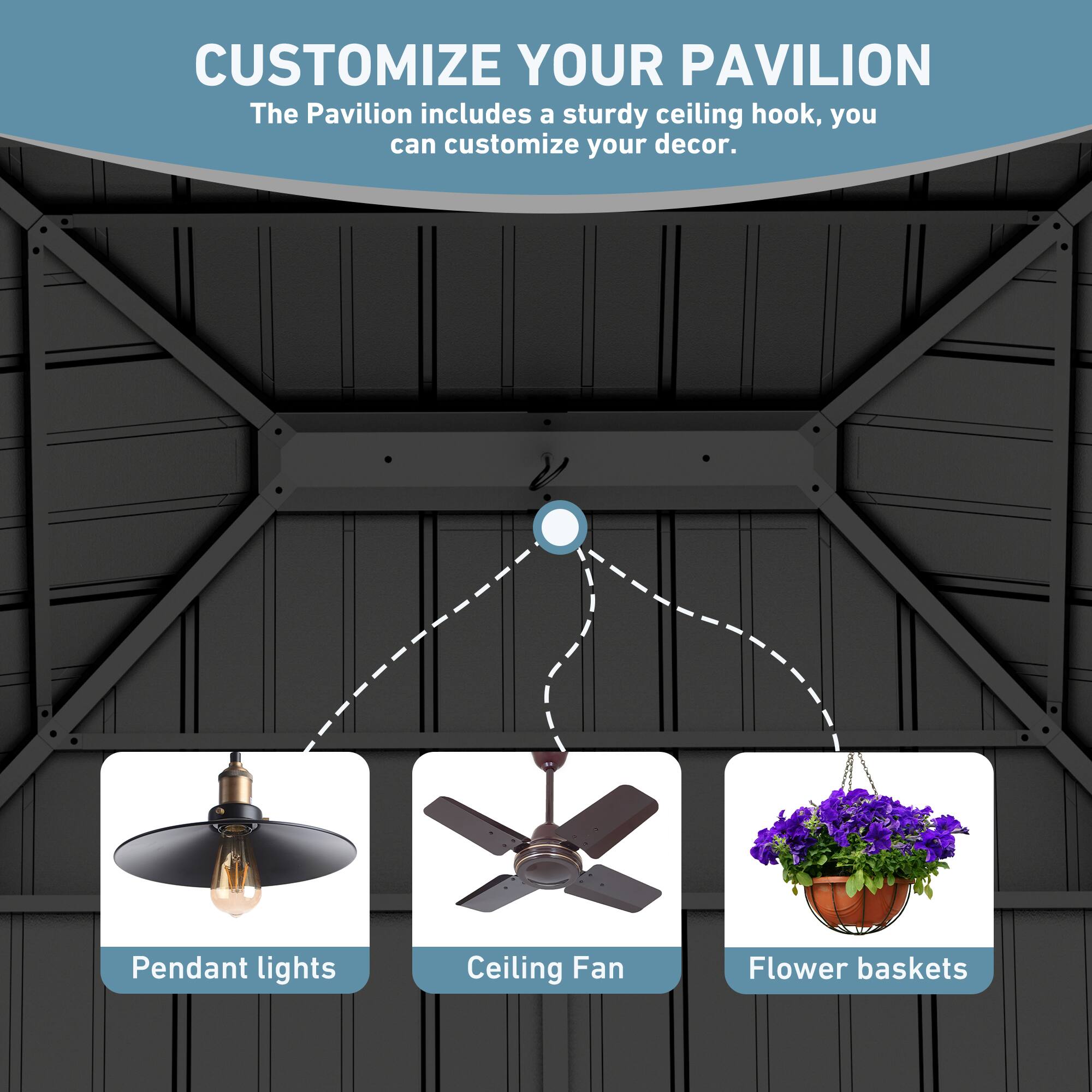 CUSTOMIZE YOUR PAVILION  
The Pavilion includes a sturdy ceiling hook, you can customize your decor.  
Pendant lights  
Ceiling Fan  
Flower baskets