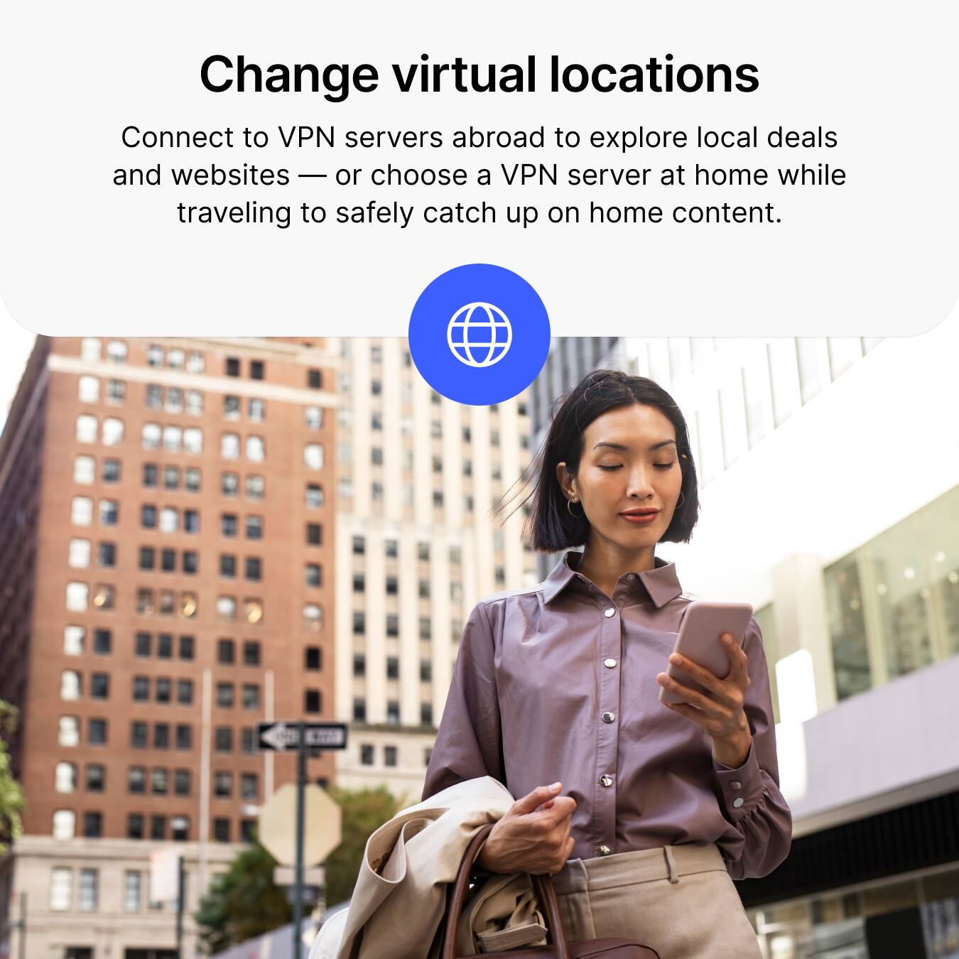 Change virtual locations

Connect to VPN servers abroad to explore local deals and websites — or choose a VPN server at home while traveling to safely catch up on home content.