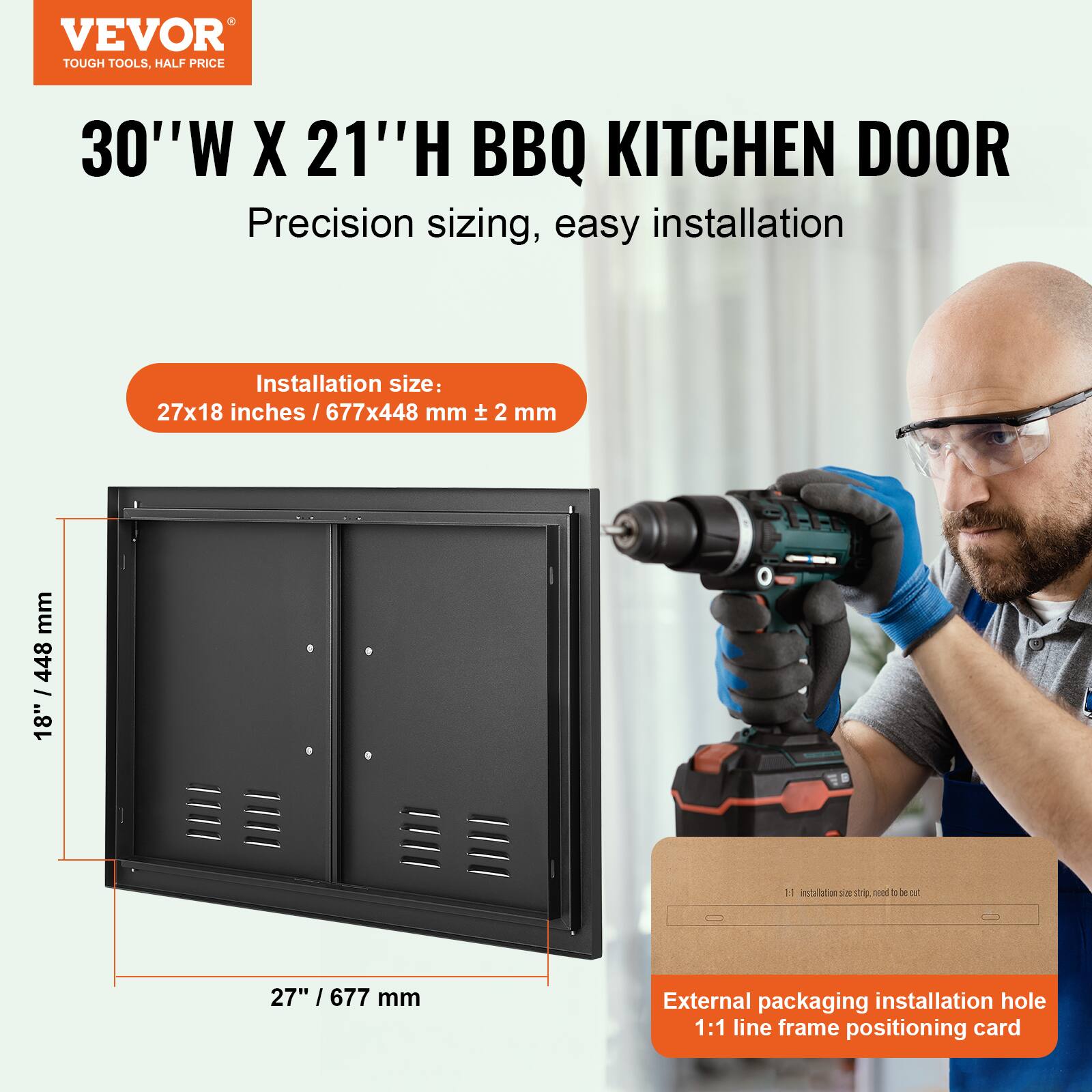 VEVOR TOUGH TOOLS, HALF PRICE

30"W X 21"H BBQ KITCHEN DOOR

Precision sizing, easy installation

Installation size: 27x18 inches / 677x448 mm ± 2 mm

External packaging installation hole 1:1 line frame positioning card