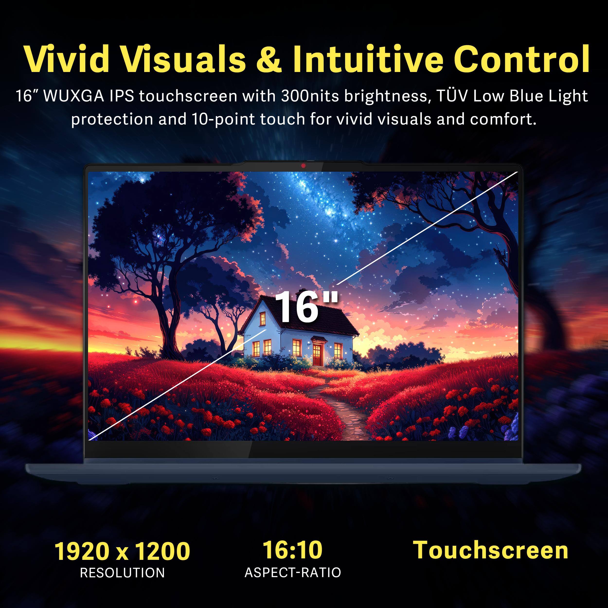 Vivid Visuals & Intuitive Control

16" WUXGA IPS touchscreen with 300nits brightness, TÜV Low Blue Light protection and 10-point touch for vivid visuals and comfort.

1920 x 1200 RESOLUTION  
16:10 ASPECT-RATIO  
Touchscreen