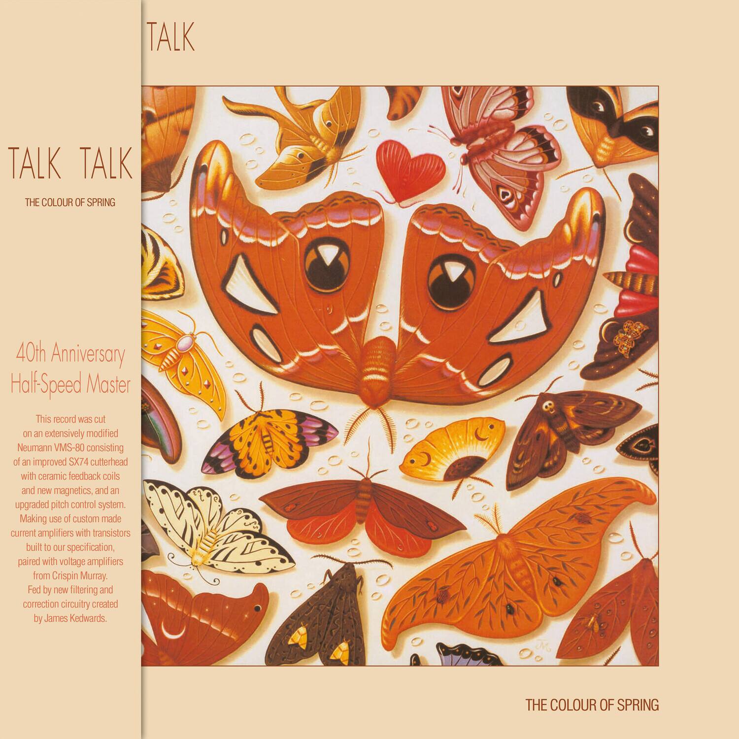 TALK TALK  
THE COLOUR OF SPRING  

40th Anniversary HalfSpeed Master  

This record was cut on an extensively modified Neumann VMS-80 consisting of an improved SX74 cutterhead with ceramic feedback coils and new magnetics, and an upgraded pitch control system. Making use of custom made current amplifiers with transistors built to our specification, paired with voltage amplifiers from Crispin Murray. Fed by new filtering and correction circuitry created by James Kedwards.  

THE COLOUR OF SPRING