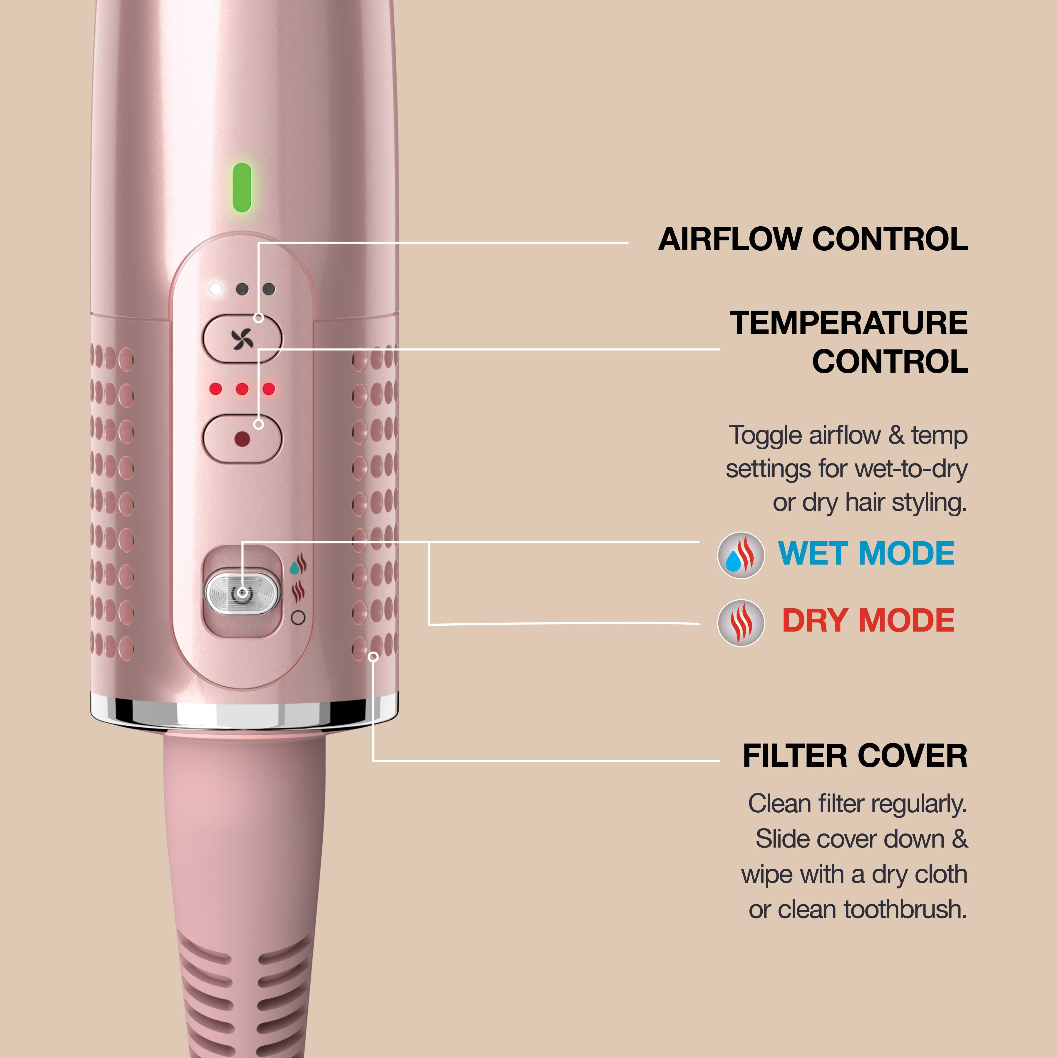 **AIRFLOW CONTROL**

**TEMPERATURE CONTROL**

Toggle airflow & temp settings for wet-to-dry or dry hair styling.

**WET MODE**

**DRY MODE**

**FILTER COVER**

Clean filter regularly. Slide cover down & wipe with a dry cloth or clean toothbrush.