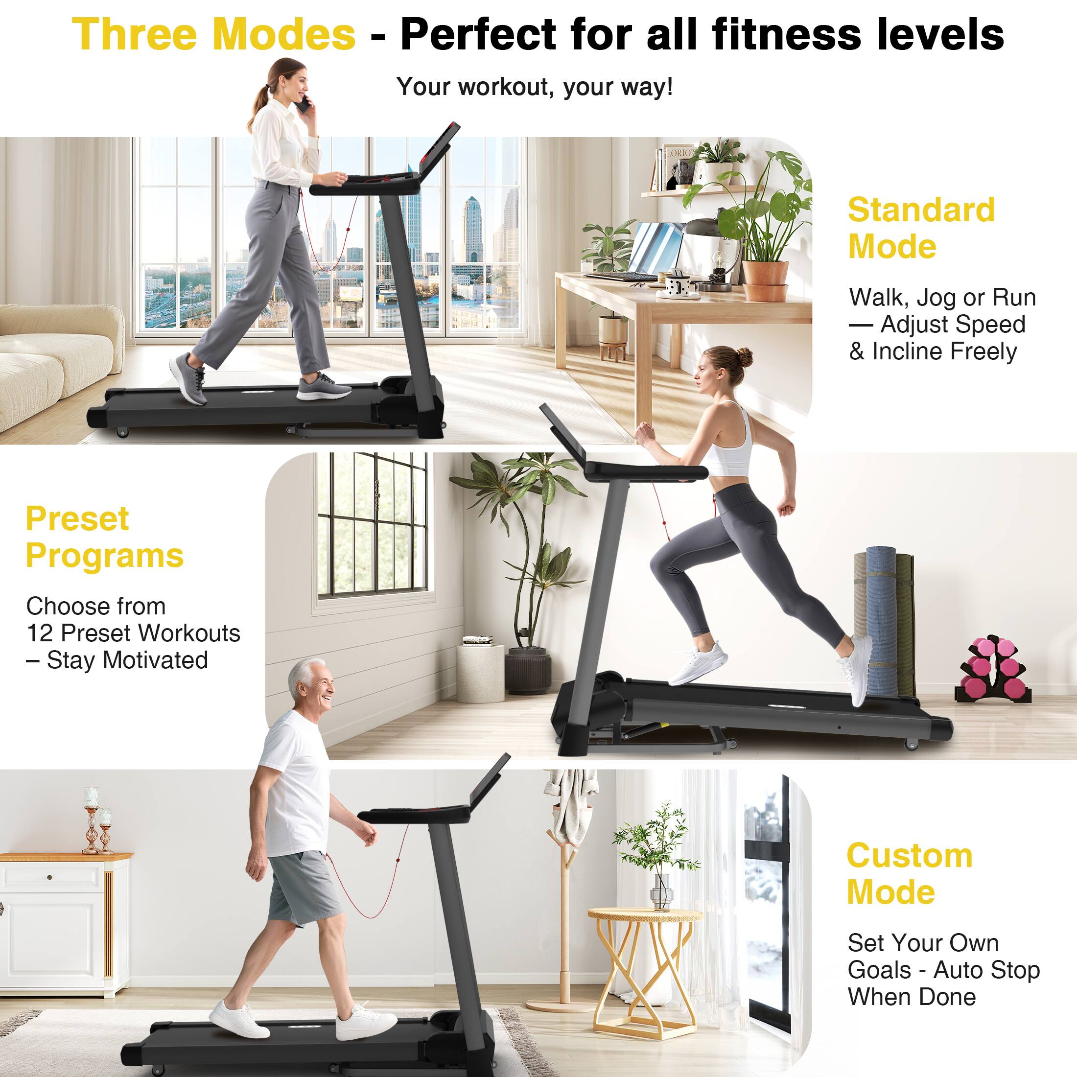 Three Modes - Perfect for all fitness levels  
Your workout, your way!

Standard Mode  
Walk, Jog or Run  
Adjust Speed & Incline Freely

Preset Programs  
Choose from 12 Preset Workouts  
Stay Motivated

Custom Mode  
Set Your Own Goals  
Auto Stop When Done