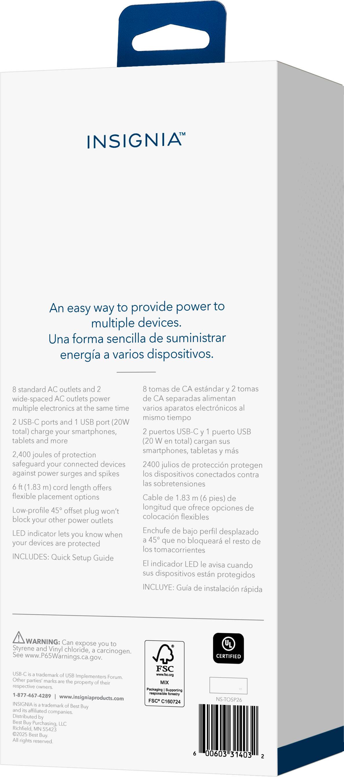 INSIGNIA™

An easy way to provide power to multiple devices.
Una forma sencilla de suministrar energía a varios dispositivos.

- Standard AC outlets and wide-spaced AC outlets power multiple electronics at the same time.
- 2 USB-C ports and 1 USB port (20W total) charge your smartphones, tablets and more.
- 2,400 joules protection safeguard your connected devices against power surges and spikes.
- 6 ft (1.83 m) cord length offers flexible placement options.
- Low-profile plug won't block your other power outlets.
- LED indicator lets you know when devices are protected.

INCLUIDO: Quick Setup Guide
INCLUYE: Guía de instalación rápida

WARNING: Can expose you to Styrene and Vinyl Chloride, a known carcinogen. See www.cancer.gov for more information.

US: A trademark of USB Implementers Forum, Inc. and is used under license. All rights reserved.

www.bestbuy.com
www.bestbuy.ca
www.bestbuy.ca
www.bestbuy.com.mx

NS-T50326
00000-35403 2