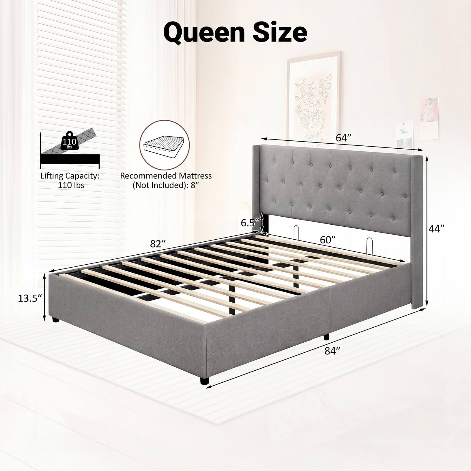 Queen Size  
Lifting Capacity: 110 lbs (Not Included)  
Recommended Mattress: 8"  
Dimensions: 82" x 60" x 13.5"  
Headboard Height: 64"  
Headboard Depth: 6.5"  
Footboard Height: 44"  
Footboard Depth: 84"