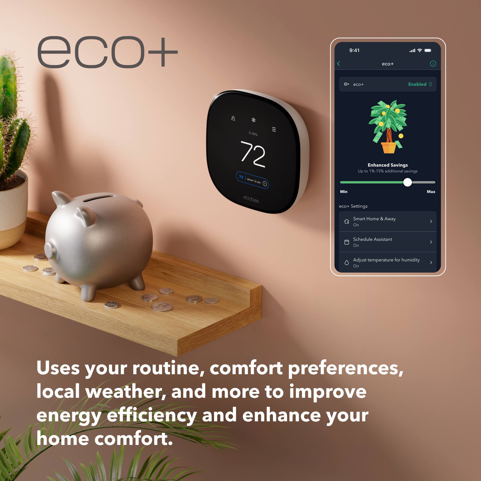 eco+
9:41 eco+
eco+
all i Enabled
0.42% 72 72 AdM  ecobee
Enhanced Savings Up to 1%-15% additional savings Min eco+ Settings
Max
Smart Home & Away On
Schedule Assistant On
Adjust temperature for humidity On
Uses your routine, comfort preferences, local weather, and more to improve energy efficiency and enhance your home comfort.