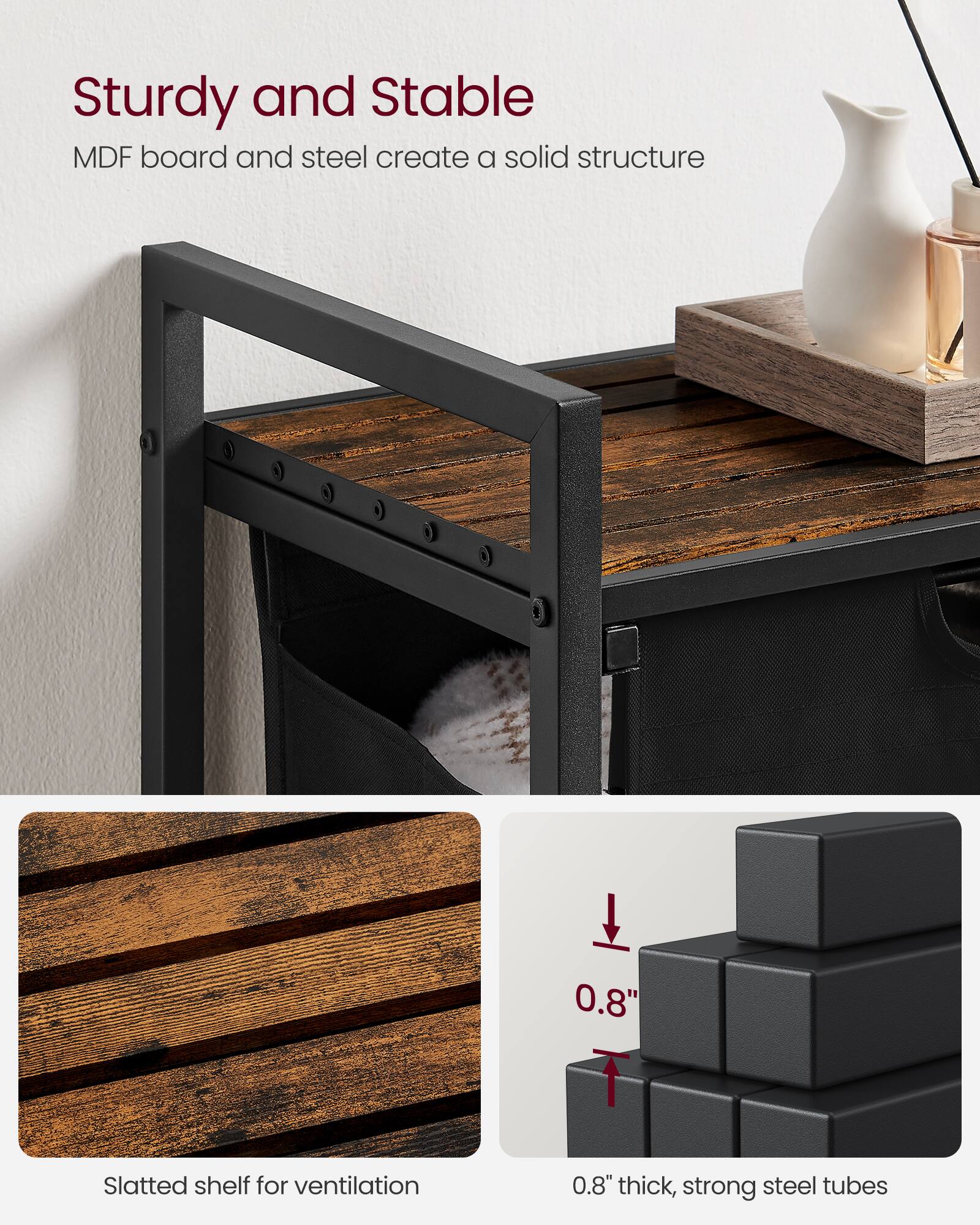 Sturdy and Stable  
MDF board and steel create a solid structure  

Slatted shelf for ventilation  

0.8" thick, strong steel tubes