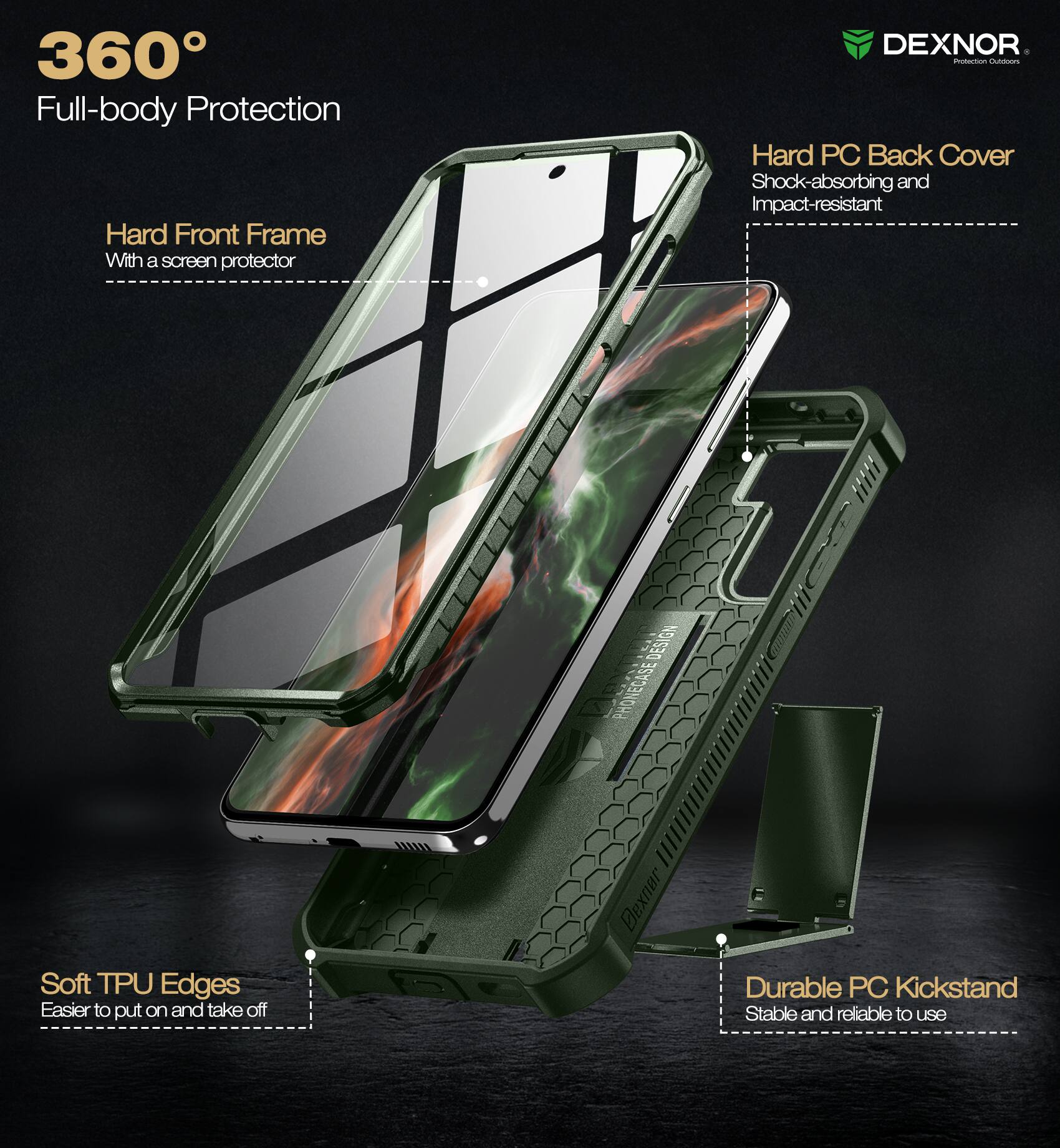 360° Full-body Protection

- Hard Front Frame
  - With a screen protector

- Hard PC Back Cover
  - Shock-absorbing and Impact-resistant

- Soft TPU Edges
  - Easier to put on and take off

- Durable PC Kickstand
  - Stable and reliable to use

DEXNOR
Protection Outfitters