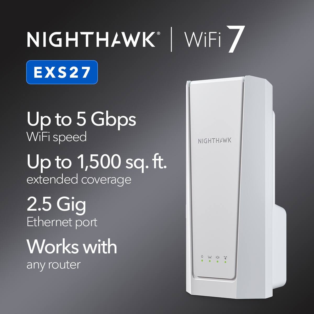 NIGHTHAWK | WiFi 7 EXS27
Up to 5 Gbps WiFi speed
Up to 1,500 sq. ft. extended coverage
2.5 Gig Ethernet port
Works with any router
NIGHTHAWK