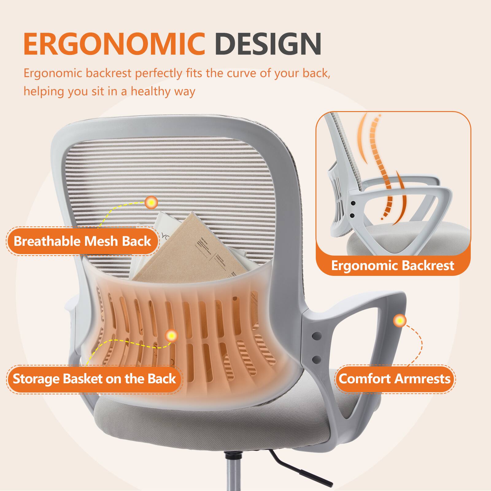 ERGONOMIC DESIGN

Ergonomic backrest perfectly fits the curve of your back, helping you sit in a healthy way

- Breathable Mesh Back
- Storage Basket on the Back
- Ergonomic Backrest
- Comfort Armrests