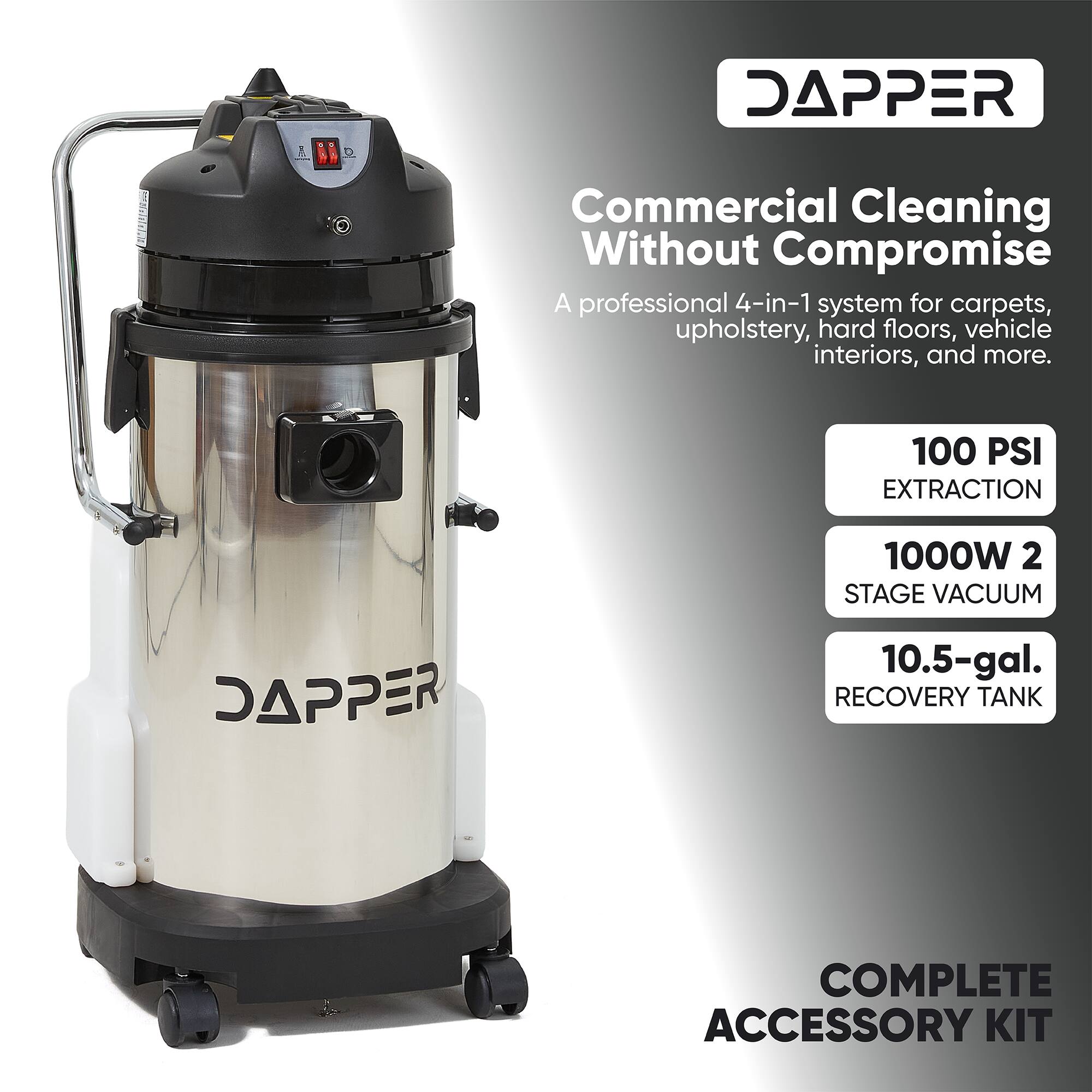 DAPPER  
Commercial Cleaning Without Compromise  
A professional 4-in-1 system for carpets, upholstery, hard floors, vehicle interiors, and more.  
100 PSI EXTRACTION  
1000W 2 STAGE VACUUM  
10.5-gal. RECOVERY TANK  
COMPLETE ACCESSORY KIT
