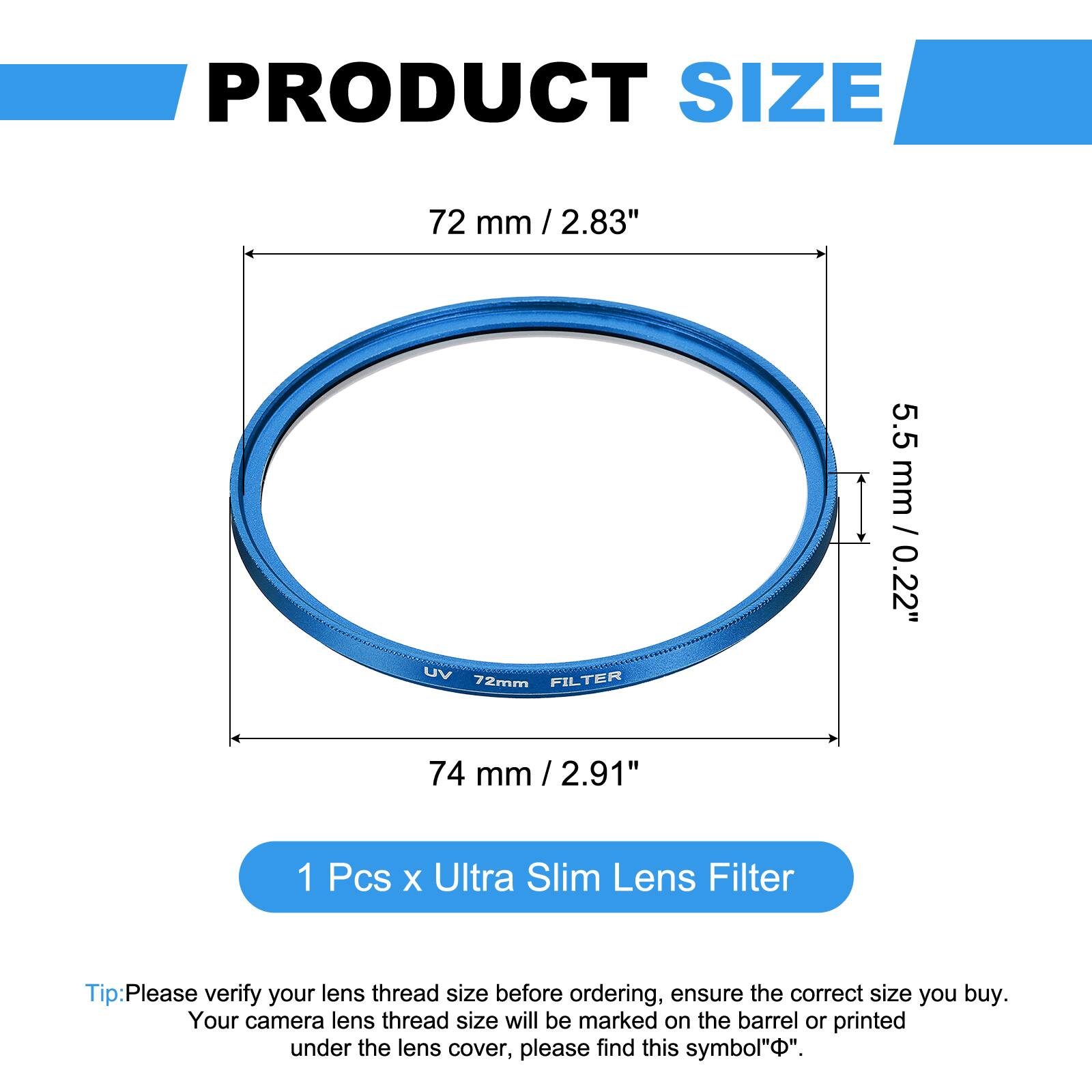 PRODUCT SIZE  
72 mm / 2.83"  
UV FILTER 72mm  
5.5 mm / 0.22"  
74 mm / 2.91"  

1 Pcs x Ultra Slim Lens Filter  

Tip: Please verify your lens thread size before ordering, ensure the correct size you buy. Your camera lens thread size will be marked on the barrel or printed under the lens cover, please find this symbol "Φ".