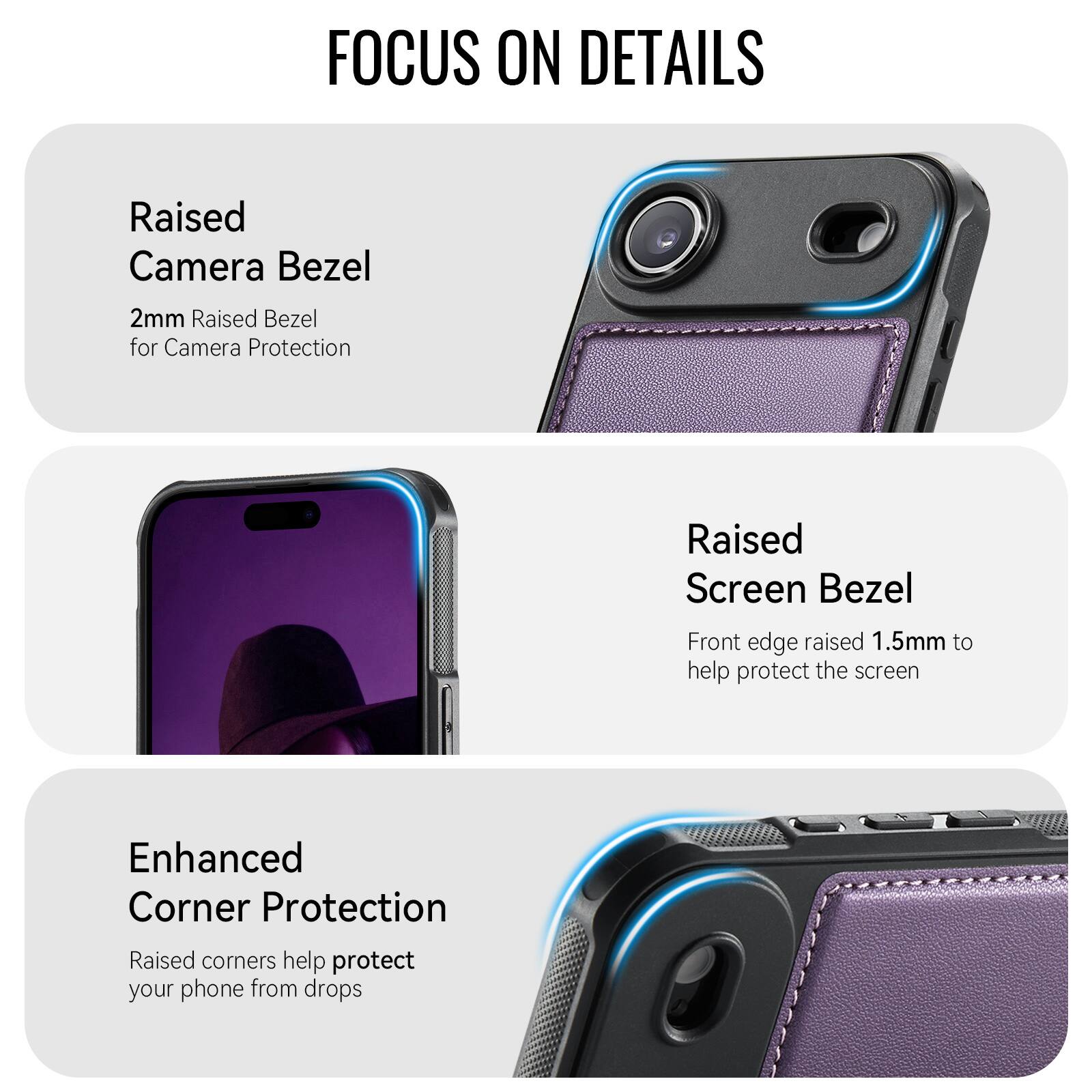 FOCUS ON DETAILS

Raised Camera Bezel
2mm Raised Bezel for Camera Protection

Raised Screen Bezel
Front edge raised 1.5mm to help protect the screen

Enhanced Corner Protection
Raised corners help protect your phone from drops
