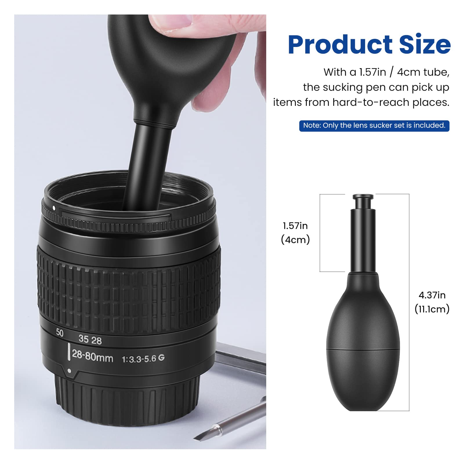 Product Size

With a 1.57in / 4cm tube, the sucking pen can pick up items from hard-to-reach places.

Note: Only the lens sucker set is included.

1.57in (4cm)  
4.37in (11.1cm)  
50 35 28  
28-80mm 1:3.3-5.6