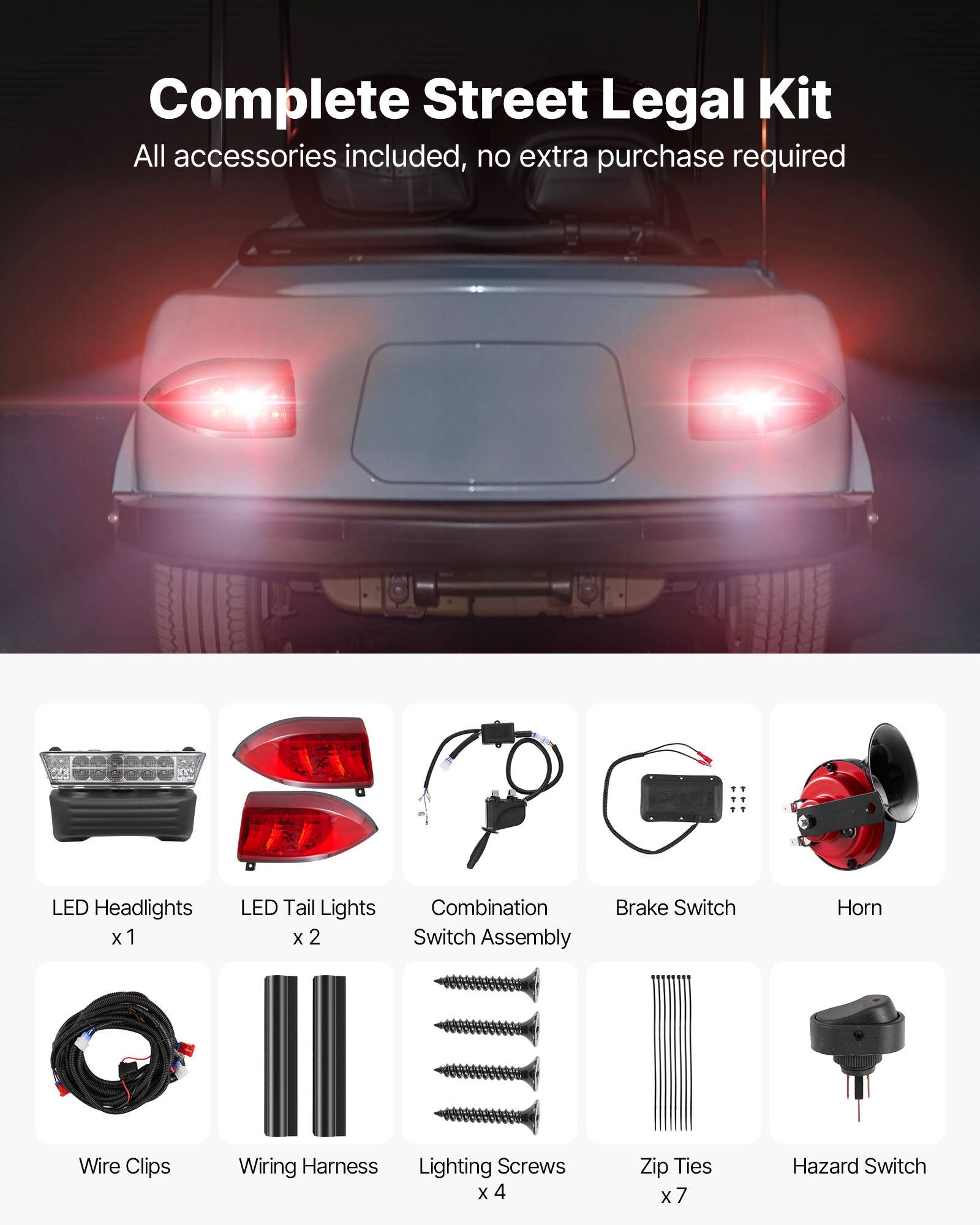 Complete Street Legal Kit  
All accessories included, no extra purchase required  

- LED Headlights x 1  
- LED Tail Lights x 2  
- Combination Switch Assembly  
- Brake Switch  
- Horn  
- Wire Clips  
- Wiring Harness  
- Lighting Screws x 4  
- Zip Ties x 7  
- Hazard Switch