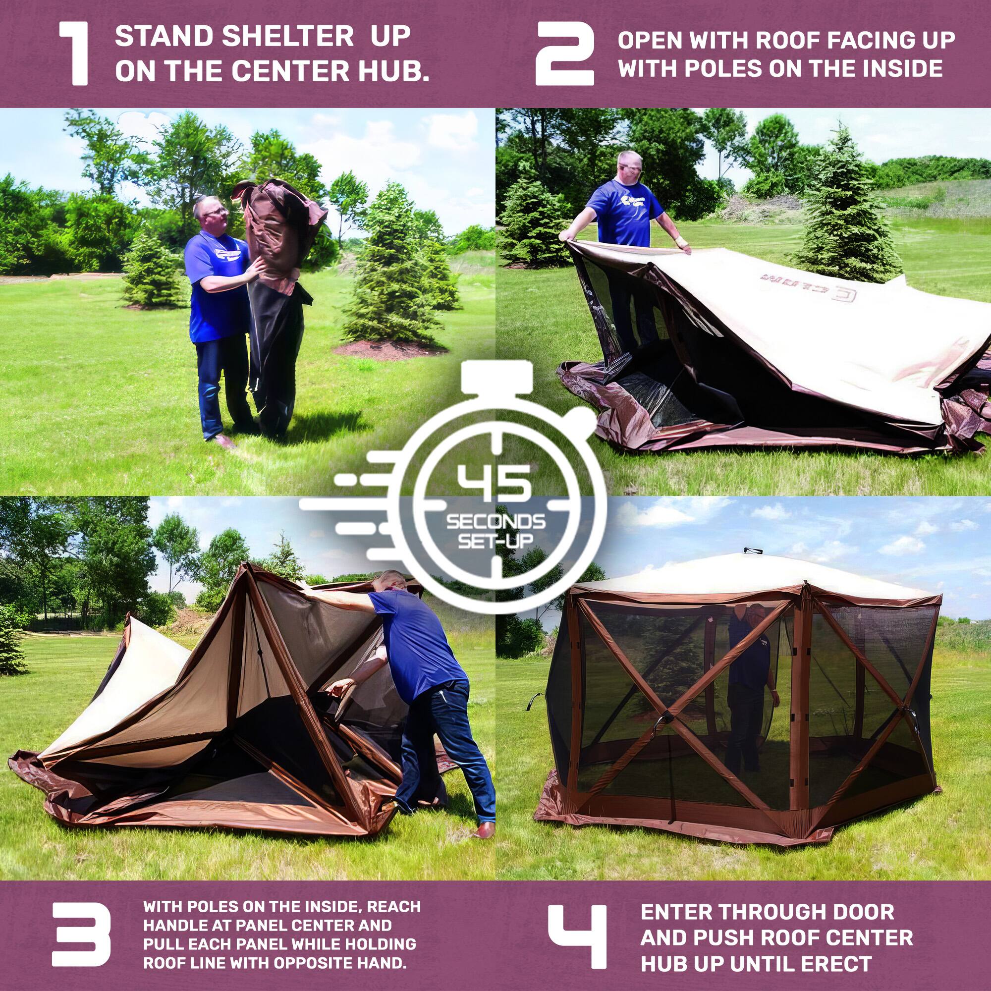 1. STAND SHELTER UP ON THE CENTER HUB.

2. OPEN WITH ROOF FACING UP WITH POLES ON THE INSIDE

3. WITH POLES ON THE INSIDE, REACH HANDLE AT PANEL CENTER AND PULL EACH PANEL WHILE HOLDING ROOF LINE WITH OPPOSITE HAND.

4. ENTER THROUGH DOOR AND PUSH ROOF CENTER HUB UP UNTIL ERECT

45 SECONDS SET-UP