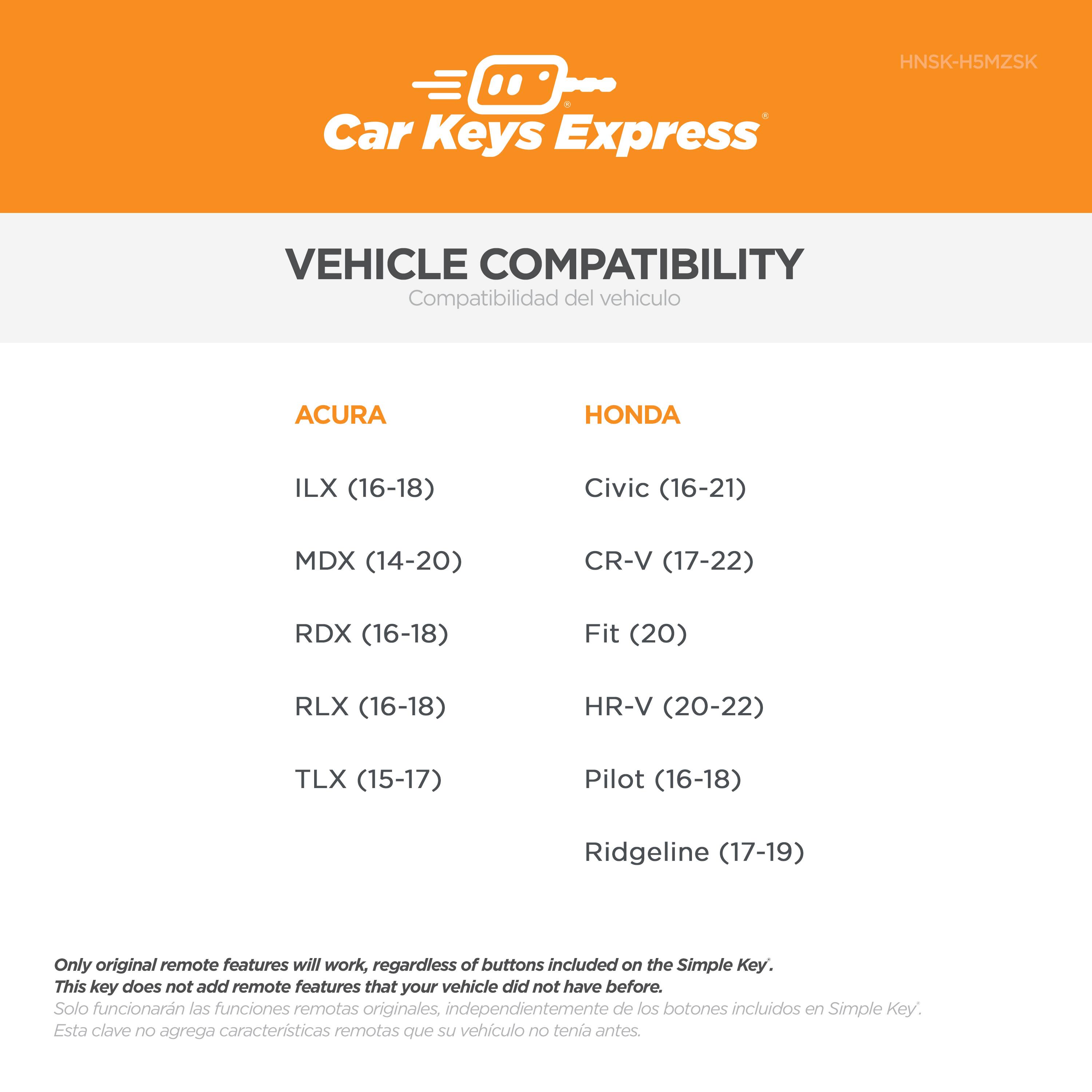 HNSK-H5MZSK Car Keys Express VEHICLE COMPATIBILITY

**Compatibilidad del vehículo**

**ACURA**
- ILX (16-18)
- MDX (14-20)
- RDX (16-18)
- RLX (16-18)
- TLX (15-17)

**HONDA**
- Civic (16-21)
- CR-V (17-22)
- Fit (20)
- HR-V (20-22)
- Pilot (16-18)
- Ridgeline (17-19)

*Only original remote features will work, regardless of buttons included on the Simple Key. This key does not add remote features that your vehicle did not have before.*

*Solo funcionarán las funciones remotas originales, independientemente de los botones incluidos en Simple Key. Esta clave no agrega características remotas que su vehículo no tenía antes.*