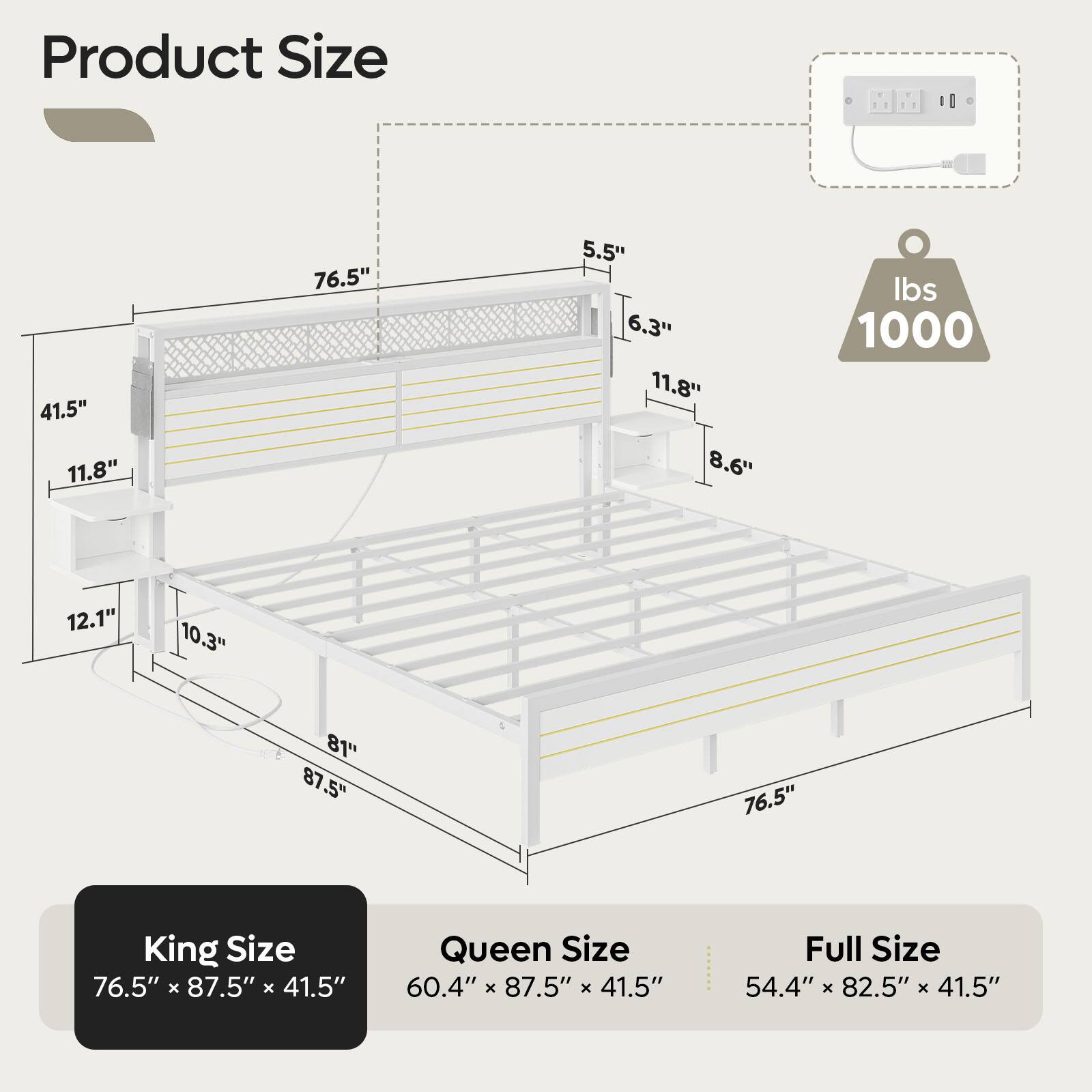 Product Size:
- King Size: 76.5" x 87.5" x 41.5"
- Queen Size: 60.4" x 87.5" x 41.5"
- Full Size: 54.4" x 82.5" x 41.5"
- 1000 lbs: 12.1" x 10.3" x 81"
- 12.1" x 10.3" x 81": 76.5" x 87.5" x 41.5"