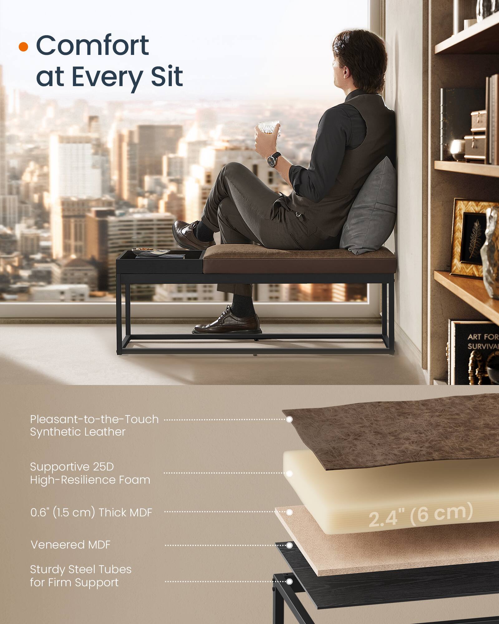 Comfort at Every Sit

- Pleasant-to-the-Touch Synthetic Leather
- Supportive 25D High-Resilience Foam
- 0.6" (1.5 cm) Thick MDF
- Veneered MDF
- Sturdy Steel Tubes for Firm Support

2.4" (6 cm)