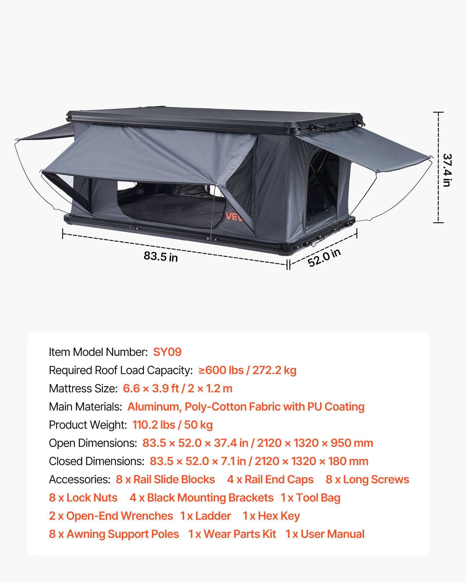 37.4 in VE  
83.5 in  
52.0 in  

Item Model Number: SY09  
Required Roof Load Capacity: 600 lbs / 272.2 kg  
Mattress Size: 6.6 x 3.9 ft / 2 x 1.2 m  
Main Materials: Aluminum, Poly-Cotton Fabric with PU Coating  
Product Weight: 110.2 lbs / 50 kg  
Open Dimensions: 83.5 x 52.0 x 37.4 in / 2120 x 1320 x 950 mm  
Closed Dimensions: 83.5 x 52.0 x 7.1 in / 2120 x 1320 x 180 mm  

Accessories:  
- 8 x Rail Slide Blocks  
- 4 x Rail End Caps  
- 8 x Long Screws  
- 8 x Lock Nuts  
- 4 x Black Mounting Brackets  
- 1 x Tool Bag  
- 2 x Open-End Wrenches  
- 1 x Ladder  
- 1 x Hex Key