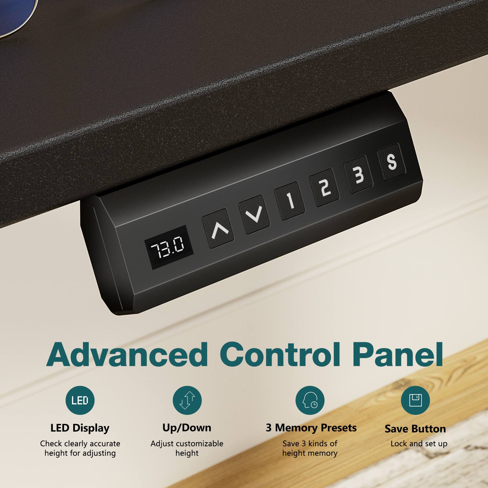 73.0 V

Advanced Control Panel

LED Display
Check clearly accurate height for adjusting

Up/Down
Adjust customizable height

3 Memory Presets
Save 3 kinds of height memory

Save Button
Lock and set up