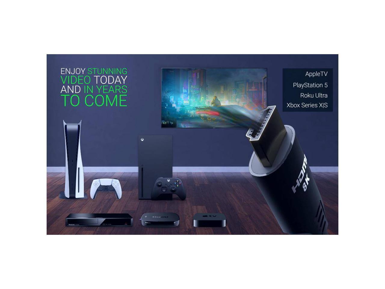 ENJOY STUNNING VIDEO TODAY AND IN YEARS TO COME

Apple TV  
PlayStation 5  
Roku Ultra  
Xbox Series X|S  

EV CH  
8K