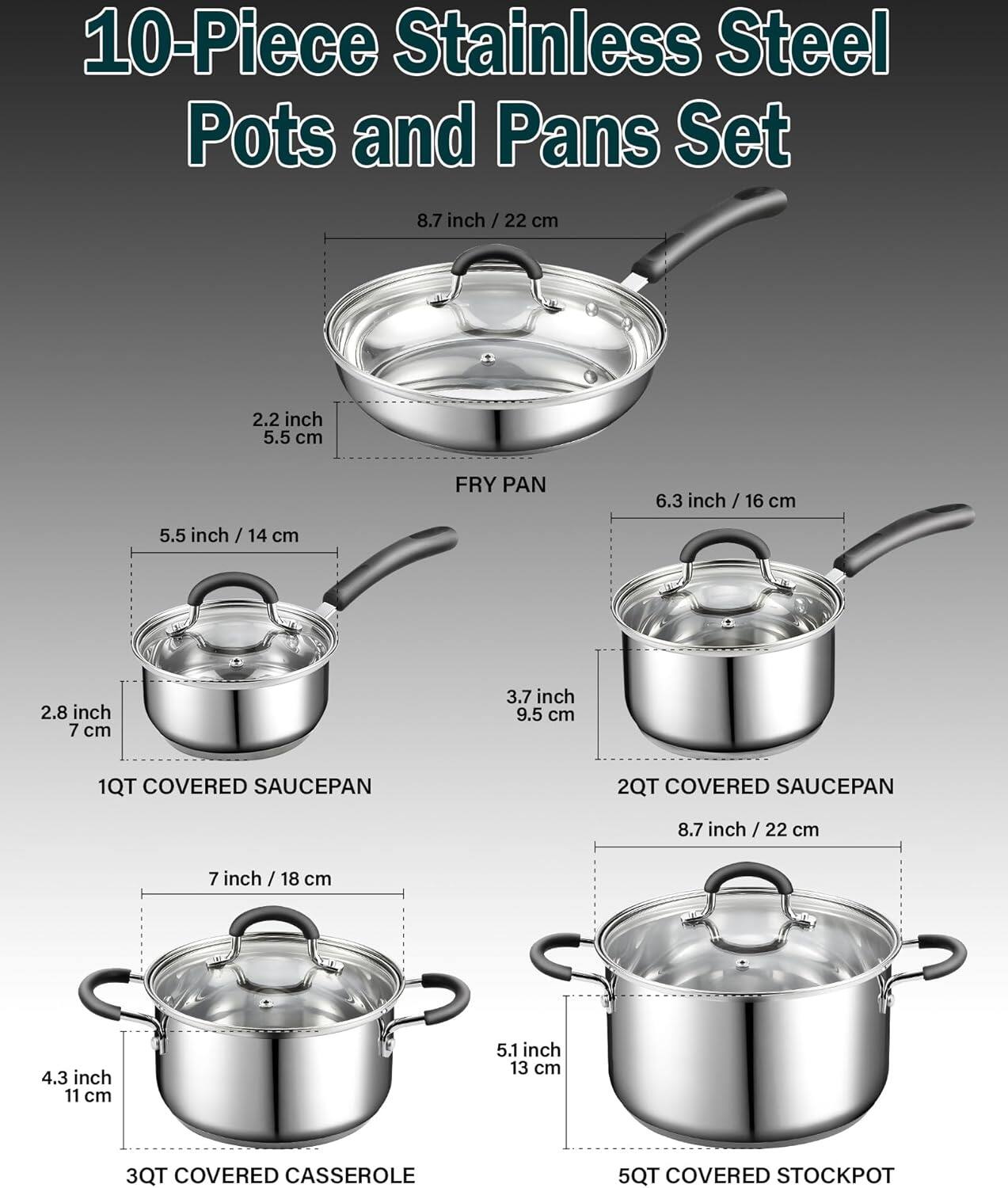 10-Piece Stainless Steel Pots and Pans Set

- 8.7 inch / 22 cm FRY PAN
- 5.5 inch / 14 cm 1QT COVERED SAUCEPAN
- 6.3 inch / 16 cm 2QT COVERED SAUCEPAN
- 7 inch / 18 cm 3QT COVERED CASSEROLE
- 8.7 inch / 22 cm 5QT COVERED STOCKPOT