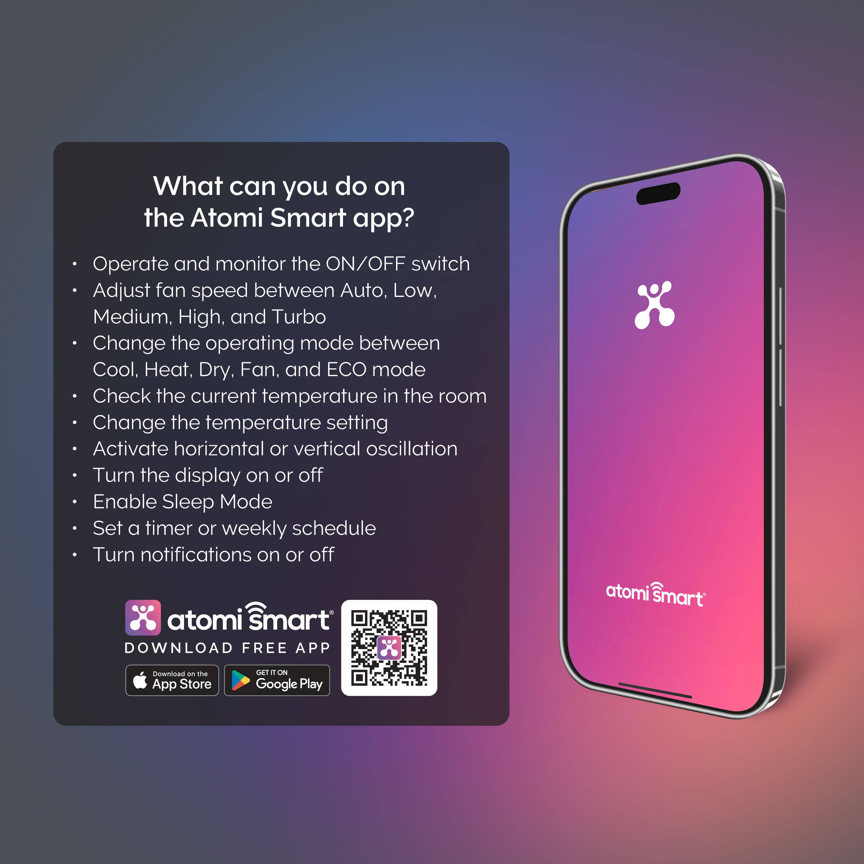 What can you do on the Atomi Smart app?

- Operate and monitor the ON/OFF switch
- Adjust fan speed between Auto, Low, Medium, High, and Turbo
- Change the operating mode between Cool, Heat, Dry, Fan, and ECO mode
- Check the current temperature in the room
- Change the temperature setting
- Activate horizontal or vertical oscillation
- Turn the display on or off
- Enable Sleep Mode
- Set a timer or weekly schedule
- Turn notifications on or off

atomi Smart  
DOWNLOAD FREE APP  
Download on the App Store  
Download on Google Play