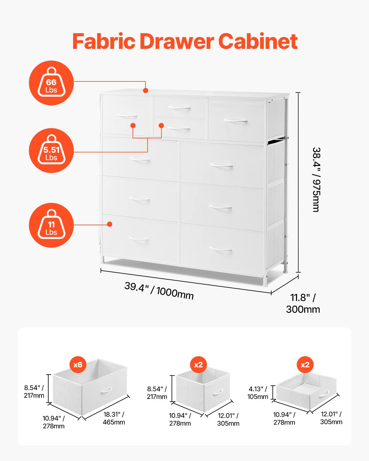 Fabric Drawer Cabinet

- 66 Lbs
- 5.51 Lbs
- 11 Lbs

Dimensions:
- 39.4" / 1000mm (width)
- 38.4" / 975mm (height)
- 11.8" / 300mm (depth)

Drawer Sizes:
- 6 x 8.54" / 217mm x 10.94" / 278mm x 18.31" / 465mm
- 2 x 8.54" / 217mm x 10.94" / 278mm x 12.01" / 305mm
- 2 x 4.13" / 105mm x 10.94" / 278mm x 12.01" / 305mm