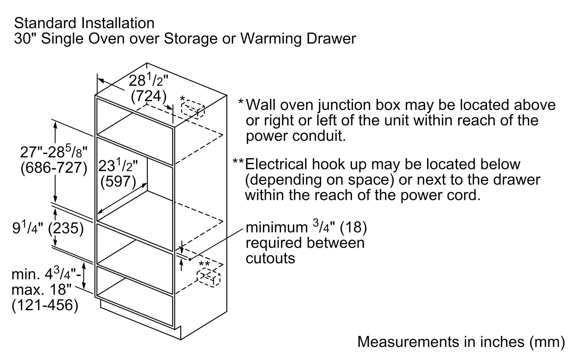 Standard Installation  
30" Single Oven over Storage or Warming Drawer  

- Width: 28 1/2" (724 mm)  
- Height: 27" - 28 5/8" (686-727 mm)  
- Depth: 23 1/2" (597 mm)  
- Minimum clearance: 9 1/4" (235 mm)  
- Minimum space between cutouts: 4 3/4" - 18" (121-456 mm)  

* Wall oven junction box may be located above or right or left of the unit within reach of the power conduit.  
** Electrical hook up may be located below (depending on space) or next to the drawer within the reach of the power cord.  
*** Minimum 3/4" (18 mm) required between cutouts  

Measurements in inches (mm)