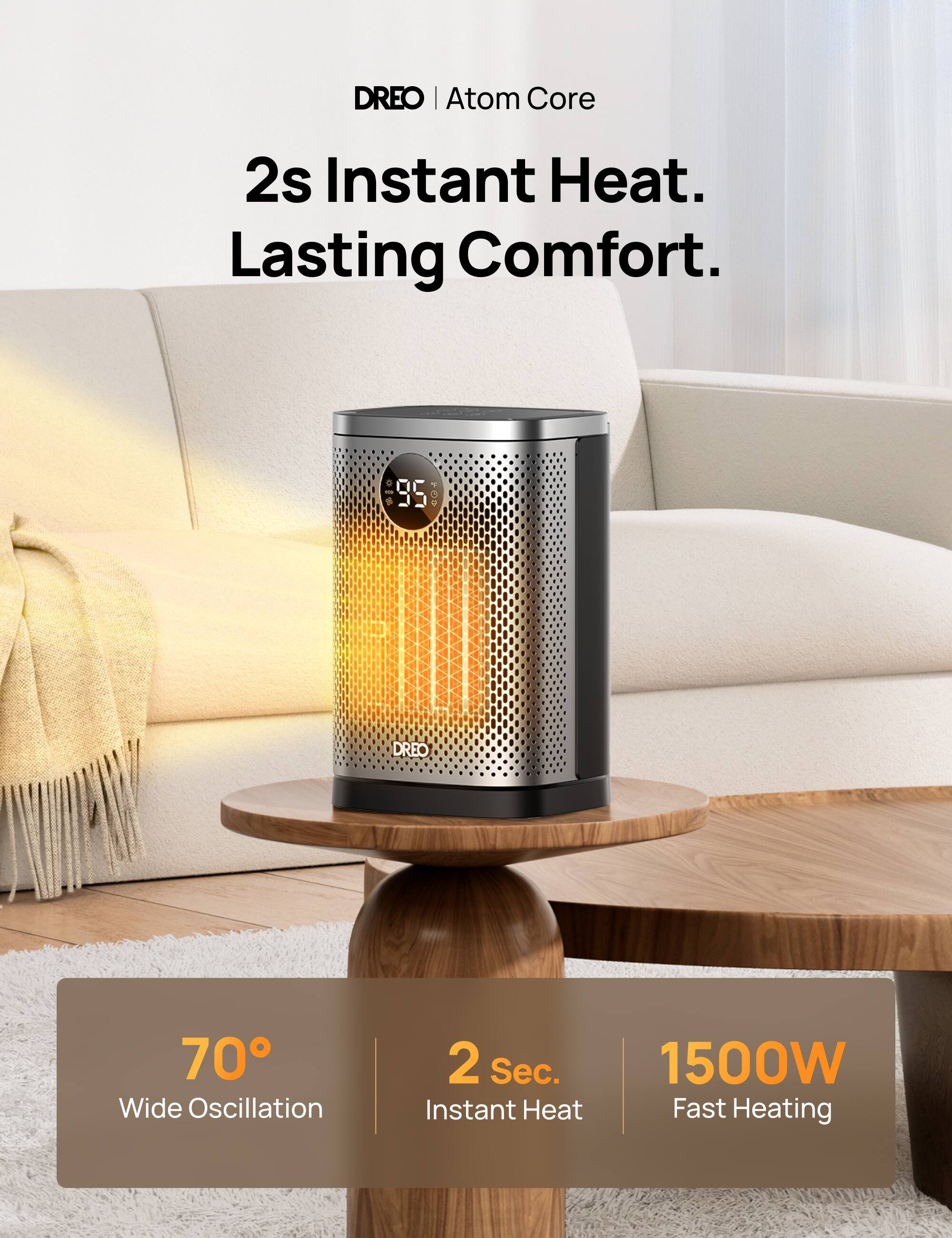 DREO | Atom Core

2s Instant Heat. Lasting Comfort.

70° Wide Oscillation

2 Sec. Instant Heat

1500W Fast Heating