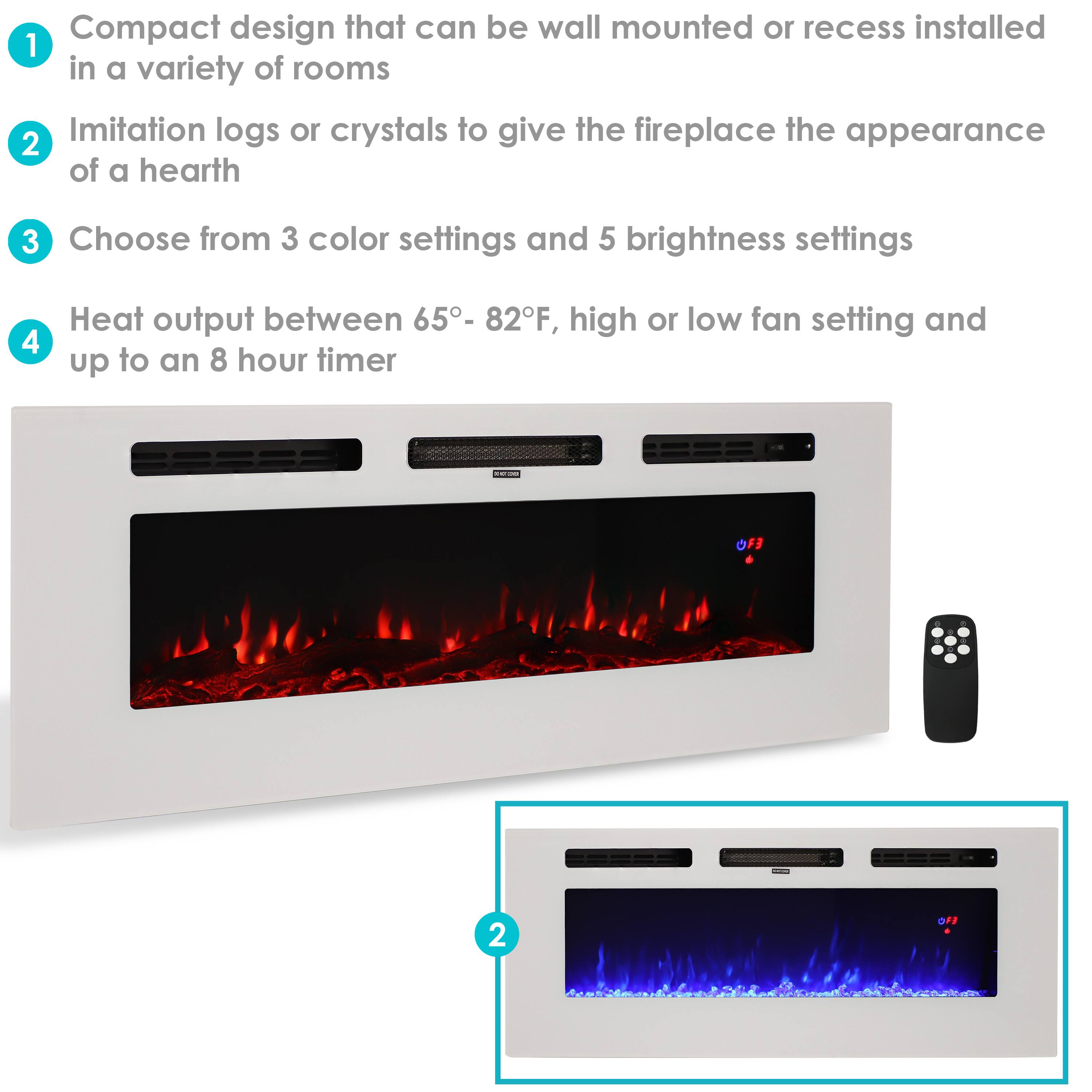 1. Compact design that can be wall mounted or recess installed in a variety of rooms
2. Imitation logs or crystals to give the fireplace the appearance of a hearth
3. Choose from 3 color settings and 5 brightness settings
4. Heat output between 65° - 82°F, high or low fan setting and up to an 8 hour timer