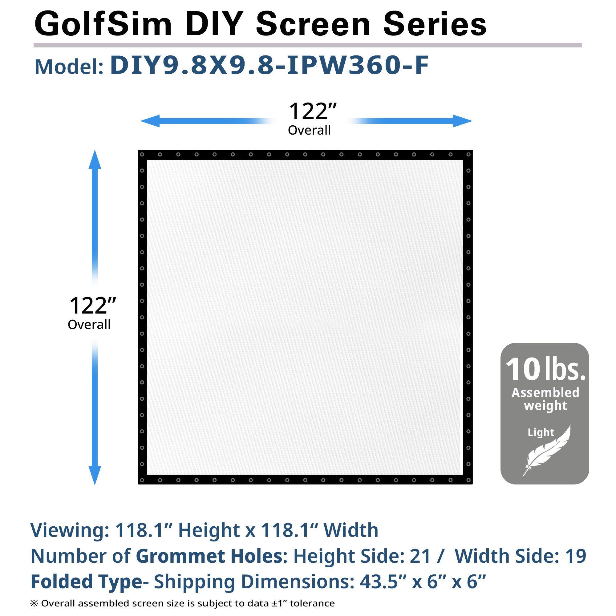 GolfSim DIY Screen Series  
Model: DIY9.8X9.8-IPW360-F  

122" Overall  
122" Overall  

Viewing: 118.1" Height x 118.1" Width  
Number of Grommet Holes: Height Side: 21 / Width Side: 19  

Folded Type - Shipping Dimensions: 43.5" x 6" x 6"  

10 lbs. Assembled weight  
Light  

*Overall assembled screen size is subject to data ±1" tolerance