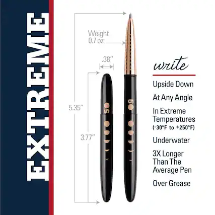 **EXTREME**
- Weight: 0.7 oz
- Length: 5.35"
- Diameter: 0.38"
- Cap Length: 3.77"
**write**
- Upside Down At Any Angle
- In Extreme Temperatures (-30°F to +250°F)
- Underwater
- 3X Longer Than The Average Pen
- Over Grease