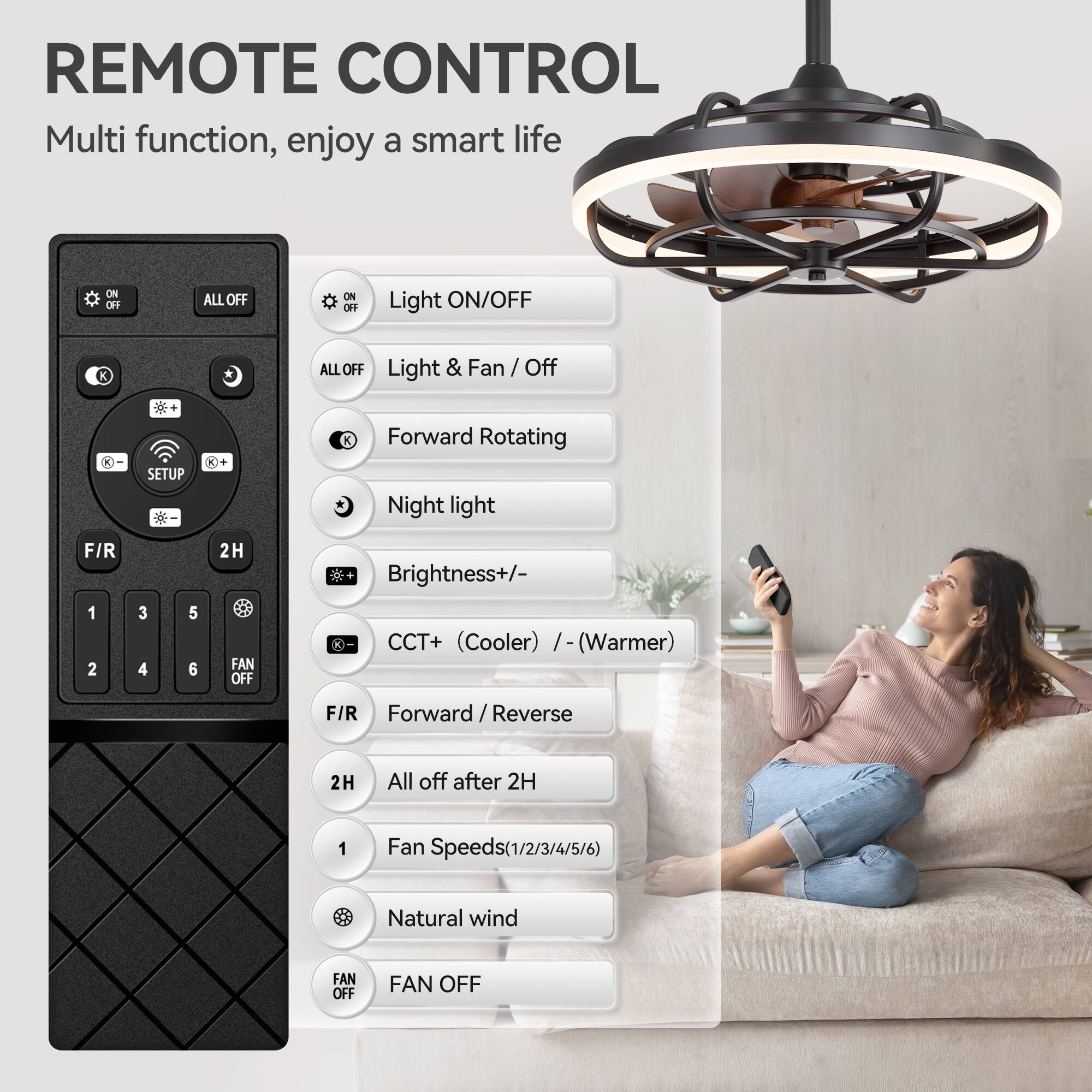REMOTE CONTROL
Multi function, enjoy a smart life

ON/OFF
ALL OFF
Light ON/OFF
Light & Fan / Off
SETUP
Forward Rotating
Night light
Brightness+/-
CCT+ (Cooler) / (Warmer)
F/R
Forward / Reverse
2H
All off after 2H
Fan Speeds(1/2/3/4/5/6)
Natural wind
FAN OFF