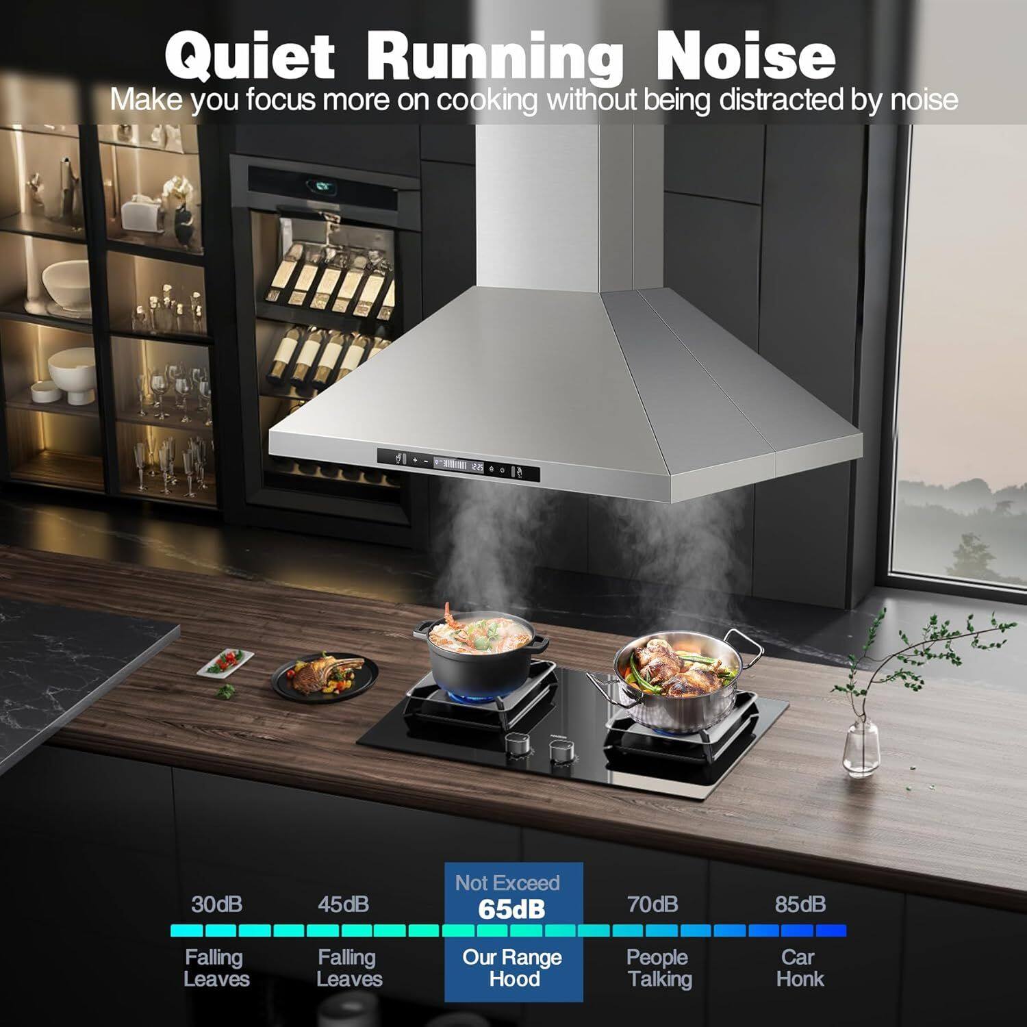 Quiet Running Noise  
Make you focus more on cooking without being distracted by noise  

30dB - Falling Leaves  
45dB - Falling Leaves  
Not Exceed 65dB - Our Range Hood  
70dB - People Talking  
85dB - Car Honk