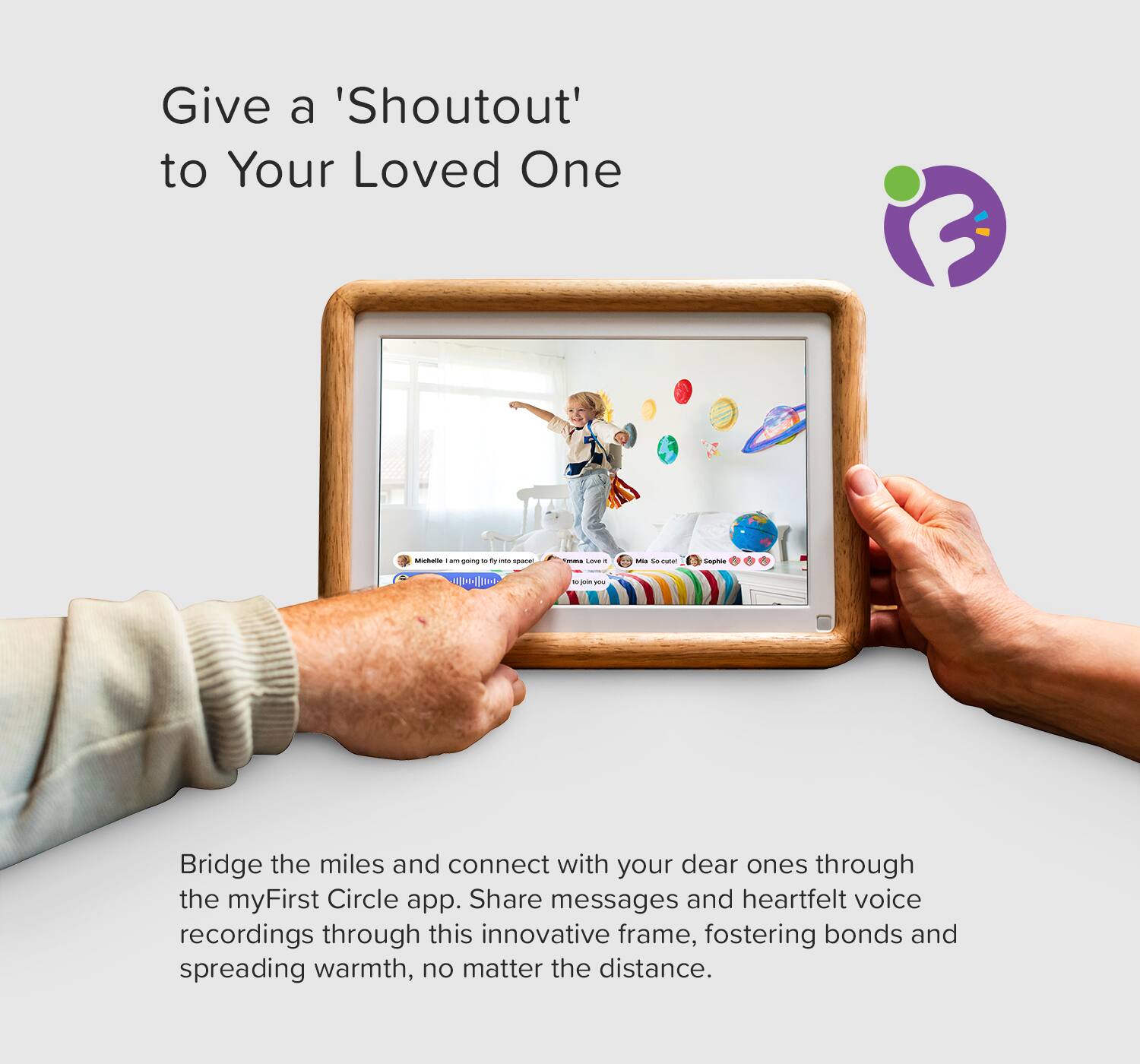 Give a 'Shoutout' to Your Loved One

Bridge the miles and connect with your dear ones through the myFirst Circle app. Share messages and heartfelt voice recordings through this innovative frame, fostering bonds and spreading warmth, no matter the distance.