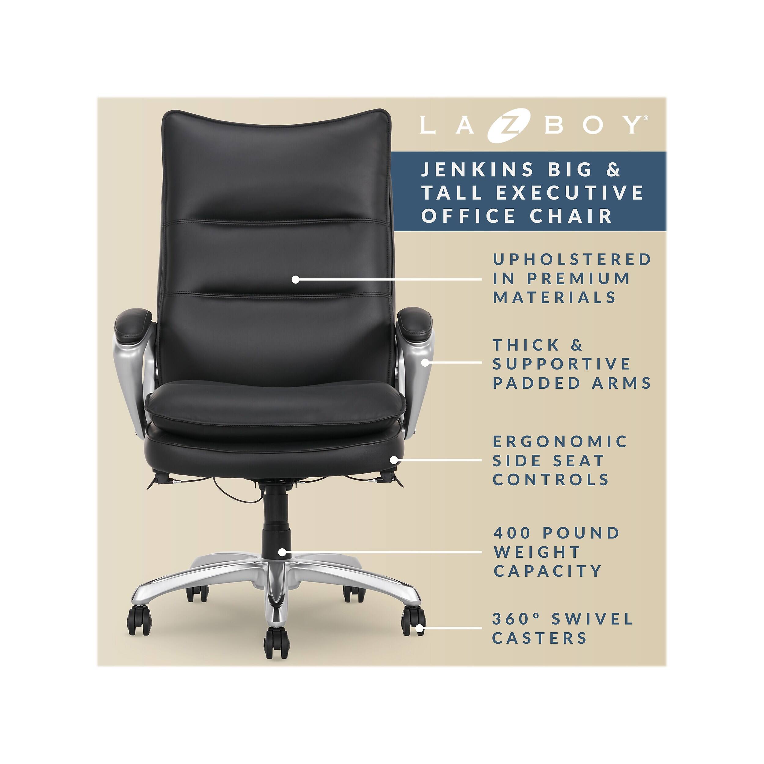 LA-Z-BOY JENKINS BIG & TALL EXECUTIVE OFFICE CHAIR  
UPHOLSTERED IN PREMIUM MATERIALS  
THICK & SUPPORTIVE PADDED ARMS  
ERGONOMIC SIDE SEAT CONTROLS  
400 POUND WEIGHT CAPACITY  
360° SWIVEL CASTERS