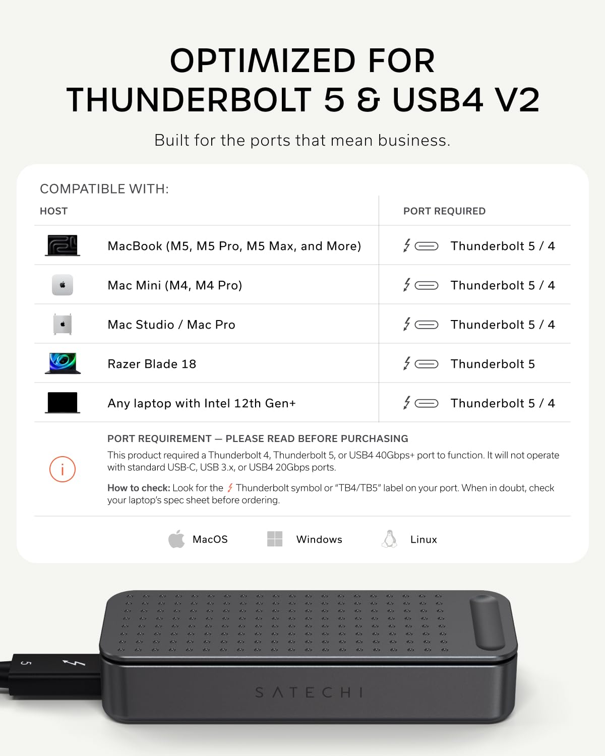 OPTIMIZED FOR THUNDERBOLT 5 & USB4 V2  
Built for the ports that mean business.

COMPATIBLE WITH:  
HOST  
- MacBook (M5, M5 Pro, M5 Max, and More)  
- Mac Mini (M4, M4 Pro)  
- Mac Studio / Mac Pro  
- Razer Blade 18  
- Any laptop with Intel 12th Gen+  

PORT REQUIRED  
- Thunderbolt 5 / 4  
- Thunderbolt 5 / 4  
- Thunderbolt 5  
- Thunderbolt 5 / 4  

PORT REQUIREMENT — PLEASE READ BEFORE PURCHASING  
This product requires a Thunderbolt 4, Thunderbolt 5, or USB4 40Gbps+ port to function. It will not operate with standard USB-C, USB 3.x, or USB4 20Gbps ports.  
How to check: Look for the Thunderbolt symbol or "TB4/TB5" label on your port. When in doubt, check your laptop's spec sheet before ordering.  

MacOS Windows Linux  

SATECHI