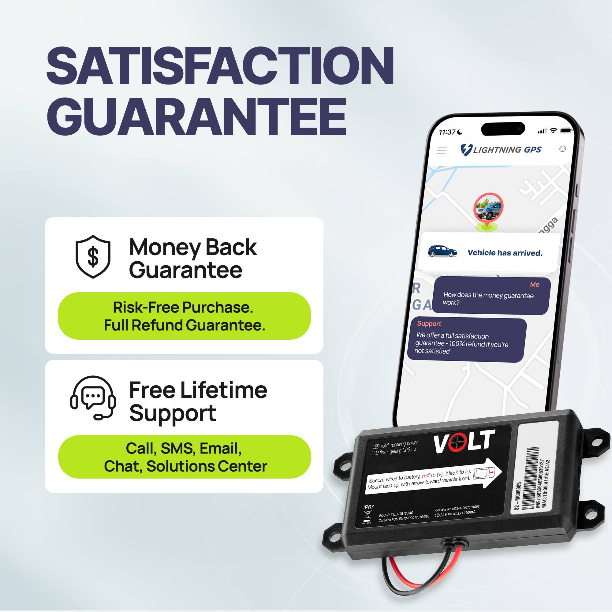 **SATISFACTION GUARANTEE**

- **Money Back Guarantee**
  - Risk-Free Purchase.
  - Full Refund Guarantee.

- **Free Lifetime Support**
  - Call, SMS, Email, Chat, Solutions Center

---

**Vehicle has arrived.**

**How does the money guarantee work?**

We offer a full satisfaction guarantee 100% refund if you're not satisfied.

---

**VOLT**

- LED active power
- Secure with wire to battery, red to (+), black to (-)
- Mount flap up with arrow toward vehicle front

---

**MAC: 7:9:41:0E:A6:2**
