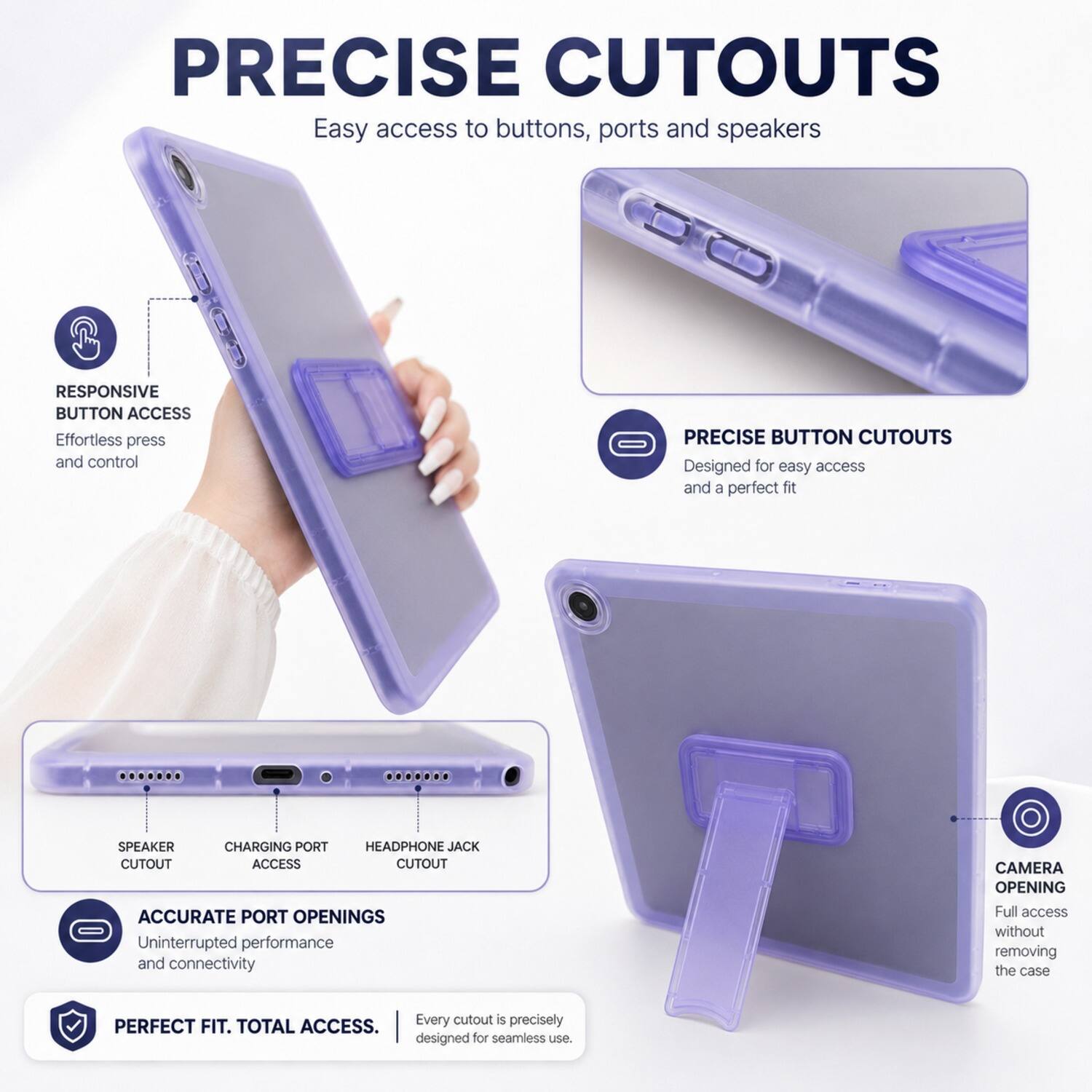 PRECISE CUTOUTS  
Easy access to buttons, ports and speakers

RESPONSIVE BUTTON ACCESS  
Effortless press and control

PRECISE BUTTON CUTOUTS  
Designed for easy access and a perfect fit

SPEAKER  
CHARGING PORT  
HEADPHONE JACK  
CUTOUT ACCESS

ACCURATE PORT OPENINGS  
Uninterrupted performance and connectivity

CAMERA OPENING  
Full access without removing the case

Every cutout is precisely PERFECT FIT. TOTAL ACCESS.  
designed for seamless use.