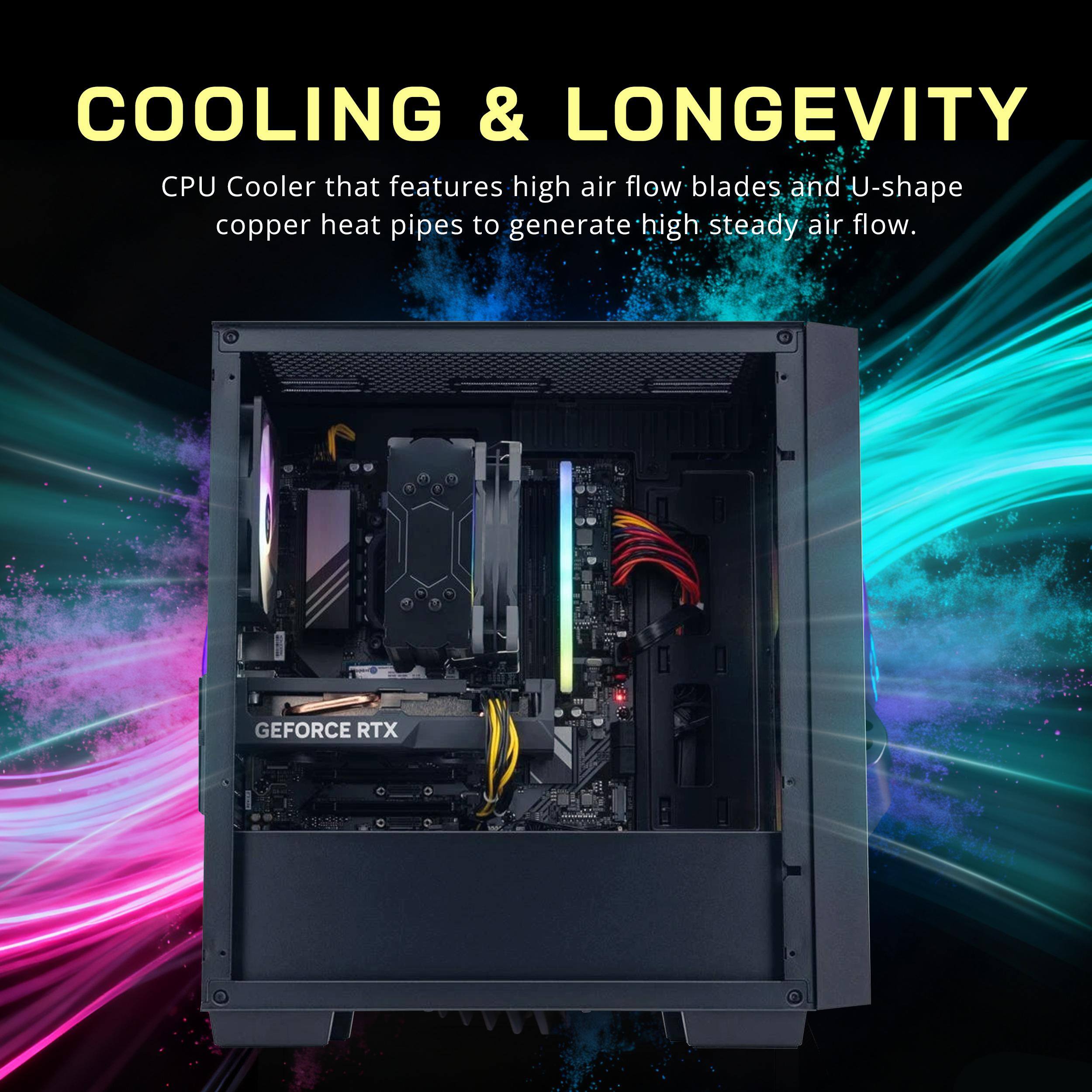 COOLING & LONGEVITY

CPU Cooler that features high air flow blades and U-shape copper heat pipes to generate high steady air flow.

GEFORCE RTX