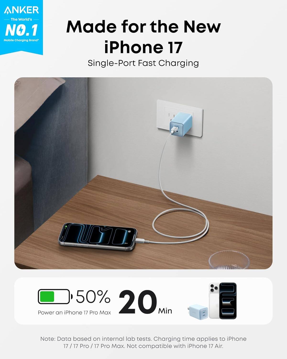 ANKER  
The World's NO.1 Mobile Charging Brand  

Made for the New iPhone 17  
Single-Port Fast Charging  

50% 20 Min  
Power an iPhone 17 Pro Max  

Note: Data based on internal lab tests. Charging time applies to iPhone 17 / 17 Pro / 17 Pro Max. Not compatible with iPhone 17 Air.