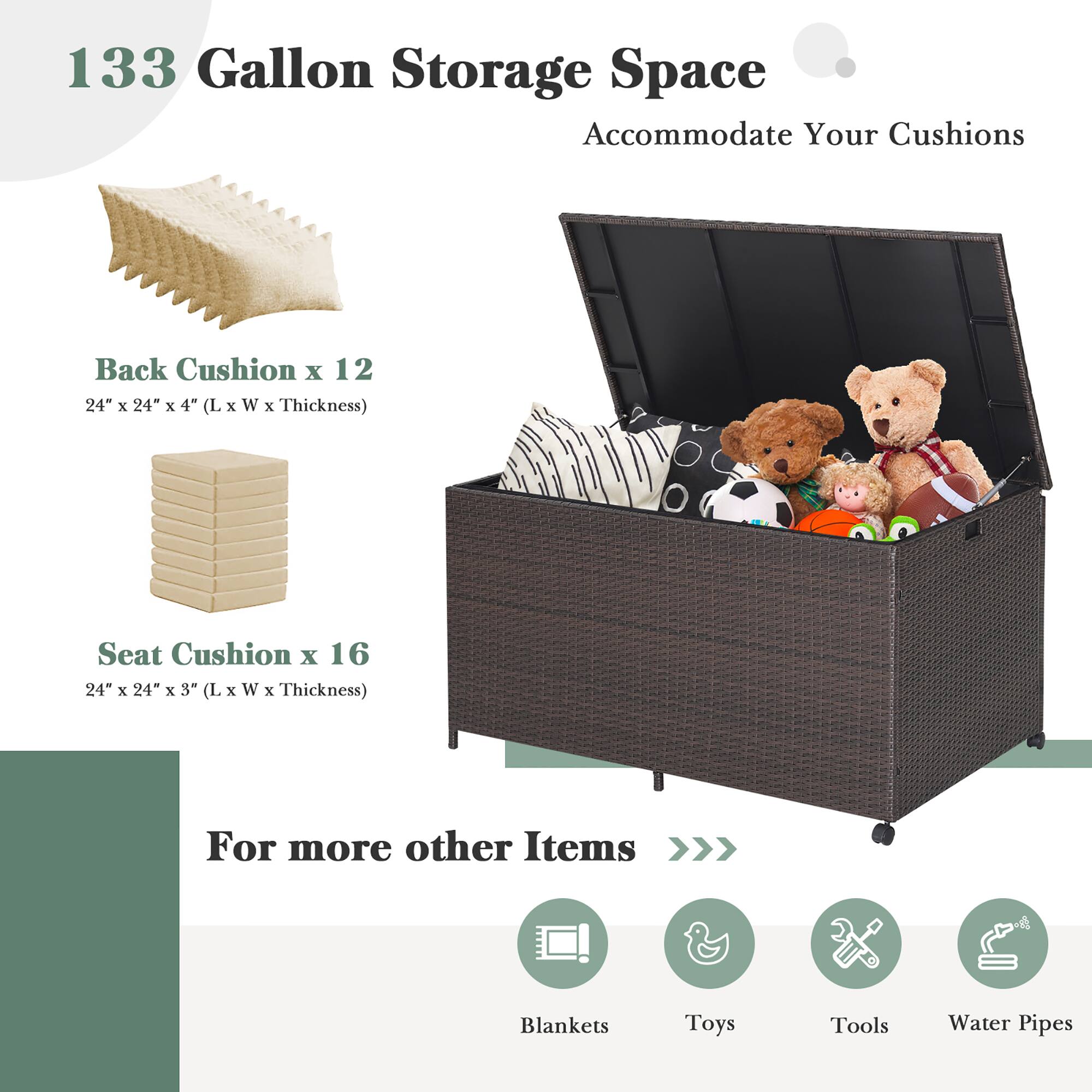 133 Gallon Storage Space Accommodate Your Cushions

Back Cushion x 12
24" x 24" x 4" (L x W x Thickness)

Seat Cushion x 16
24" x 24" x 3" (L x W x Thickness)

For more other Items
Blankets
Toys
Tools
Water Pipes