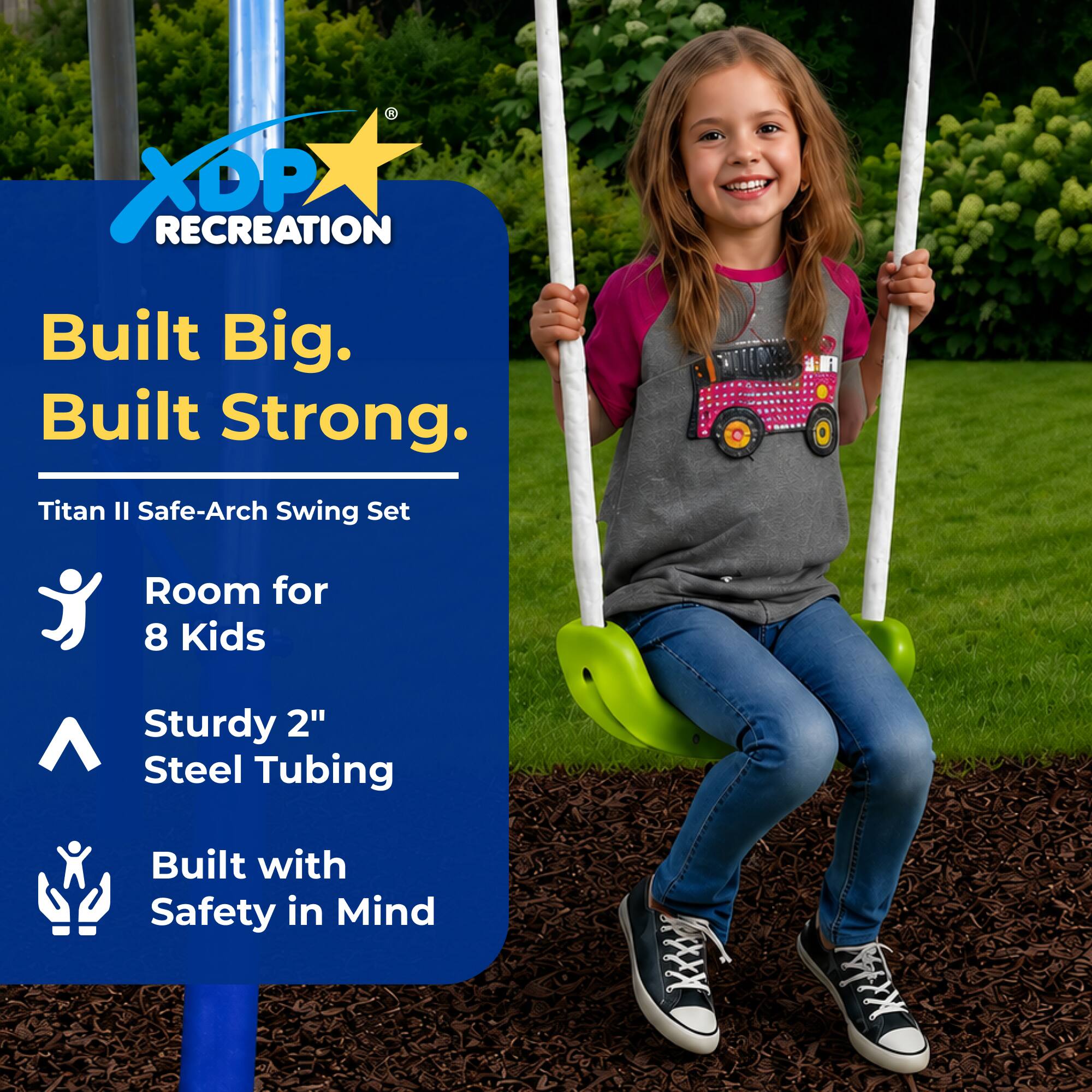 XDP RECREATION  
Built Big. Built Strong.  
Titan II Safe-Arch Swing Set  
Room for 8 Kids  
Sturdy 2" Steel Tubing  
Built with Safety in Mind