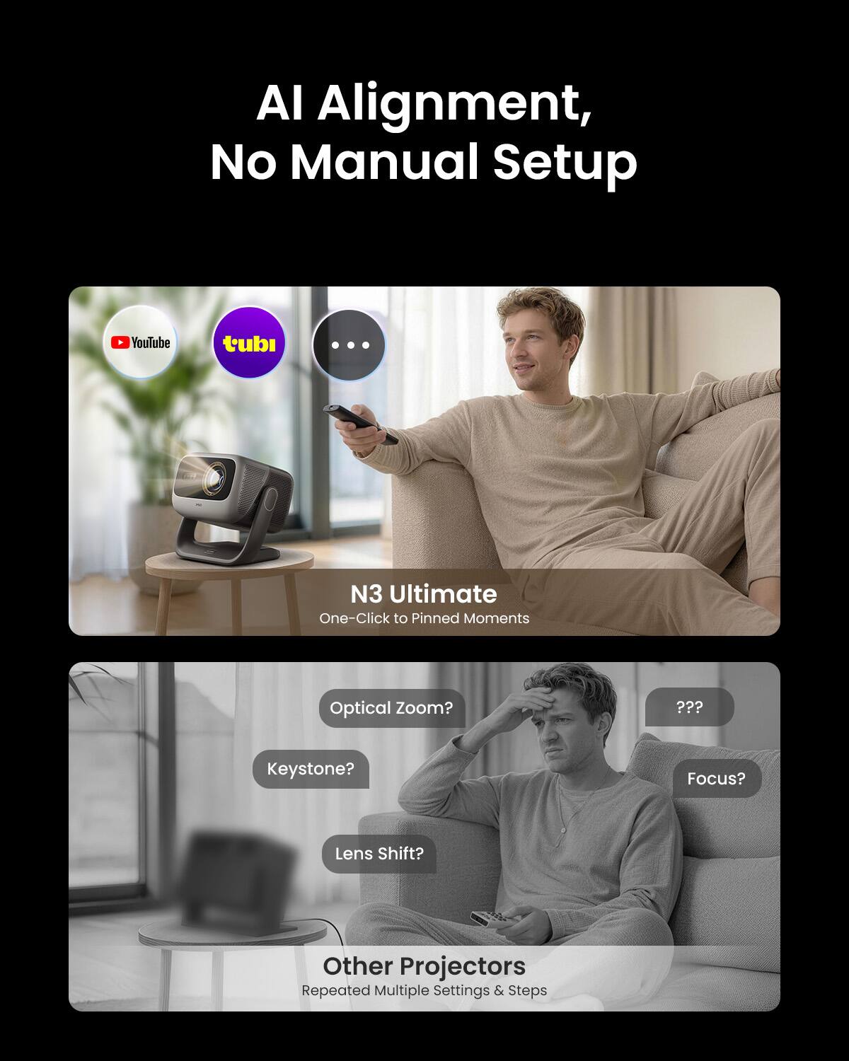 AI Alignment, No Manual Setup

N3 Ultimate  
One-Click to Pinned Moments

Optical Zoom?  
Keystone?  
Lens Shift?  
Focus?

Other Projectors  
Repeated Multiple Settings & Steps