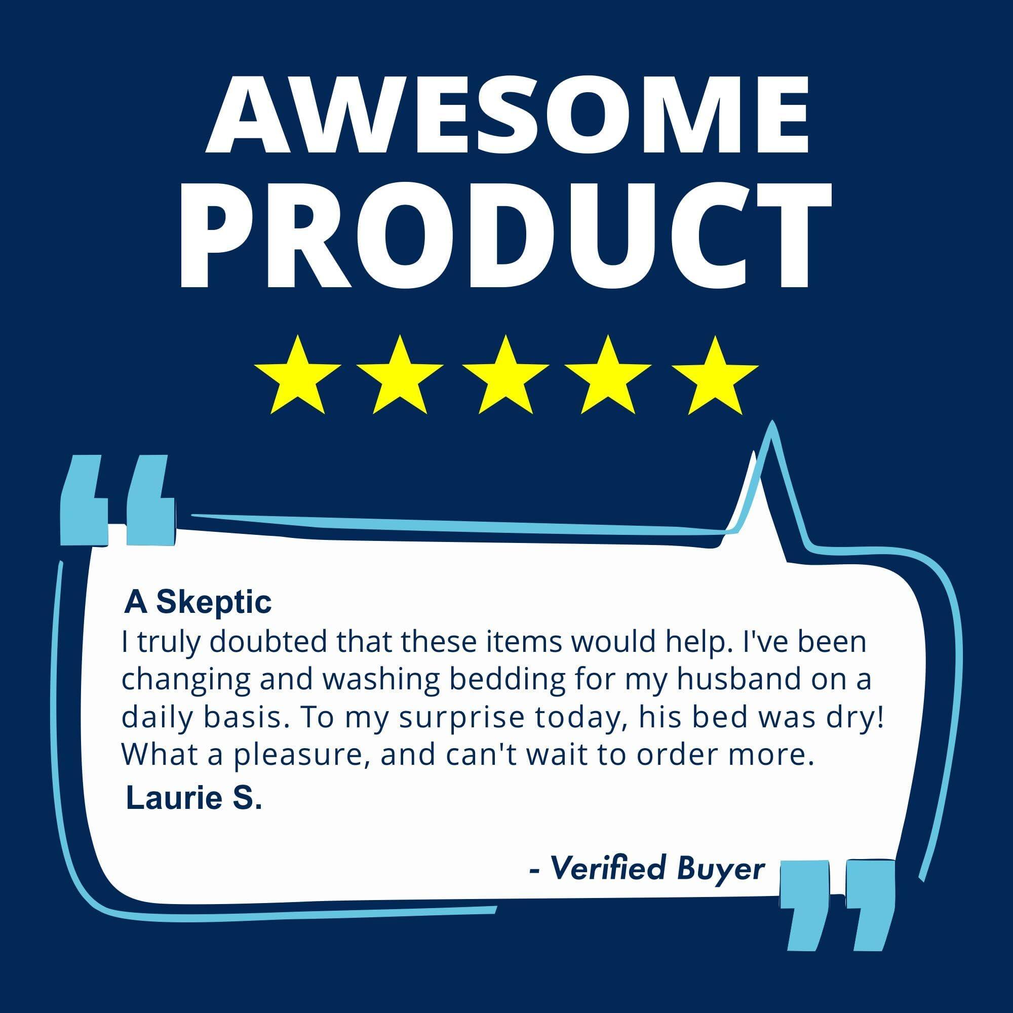 AWESOME PRODUCT

A Skeptic

I truly doubted that these items would help. I've been changing and washing bedding for my husband on a daily basis. To my surprise today, his bed was dry! What a pleasure, and can't wait to order more.

Laurie S.

- Verified Buyer