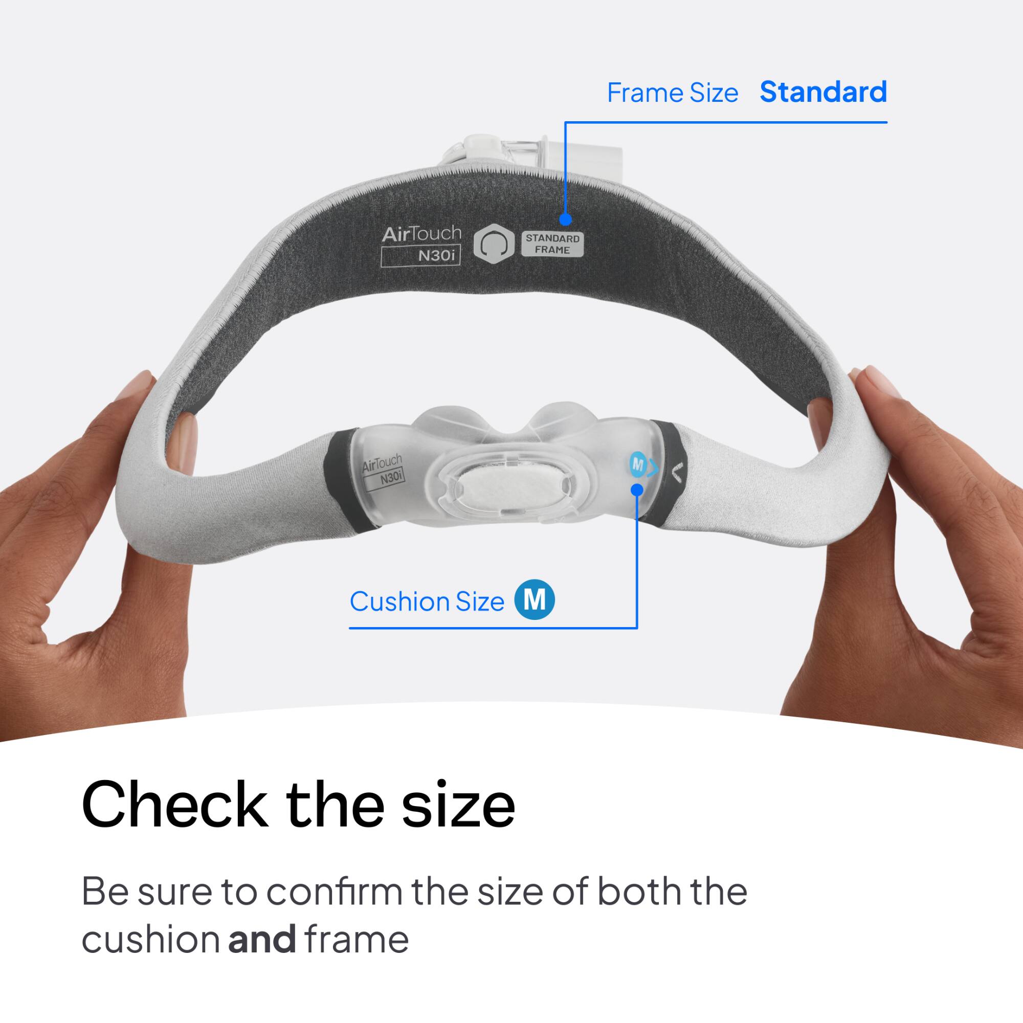 Frame Size: Standard  
AirTouch N30i  
STANDARD FRAME  
AirTouch N30  
Cushion Size: M  
Check the size  
Be sure to confirm the size of both the cushion and frame
