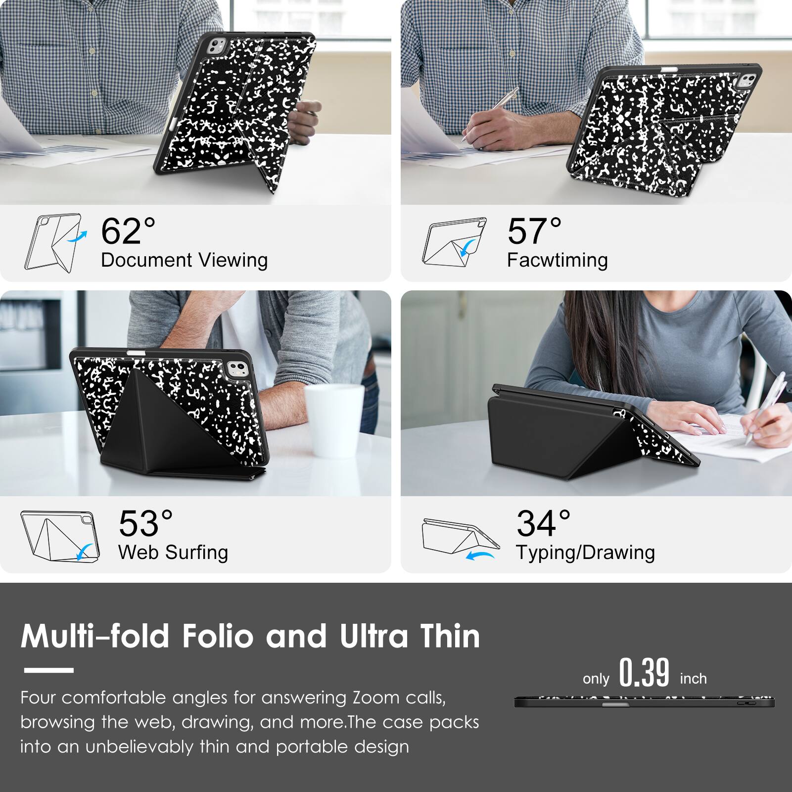 - 62° Document Viewing
- 57° Facetiming
- 53° Web Surfing
- 34° Typing/Drawing

Multi-fold Folio and Ultra Thin

Four comfortable angles for answering Zoom calls, browsing the web, drawing, and more. The case packs into an unbelievably thin and portable design only 0.39 inch