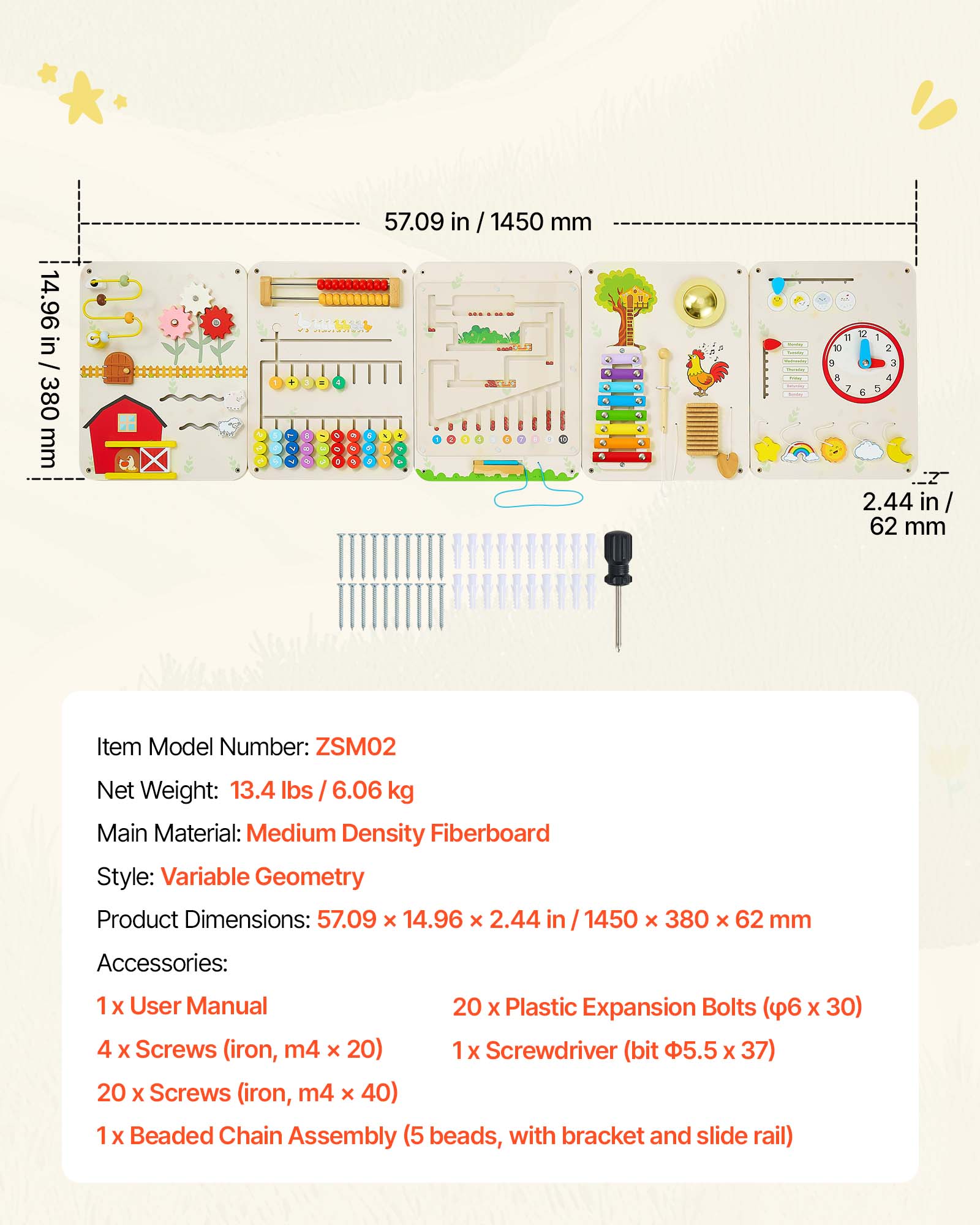 14.96 in / 380 mm  
57.09 in / 1450 mm  
2.44 in / 62 mm  

Item Model Number: ZSM02  
Net Weight: 13.4 lbs / 6.06 kg  
Main Material: Medium Density Fiberboard  
Style: Variable Geometry  
Product Dimensions: 57.09 x 14.96 x 2.44 in / 1450 x 380 x 62 mm  

Accessories:  
1 x User Manual  
20 x Plastic Expansion Bolts (φ6 x 30)  
4 x Screws (iron, m4 x 20)  
1 x Screwdriver (bit φ5.5 x 37)  
20 x Screws (iron, m4 x 40)  
1 x Beaded Chain Assembly (5 beads, with bracket and slide rail)